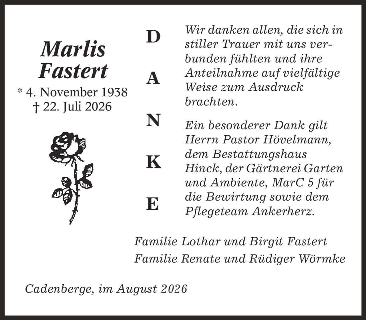 Wir danken allen, die sich in stiller Trauer mit uns verbunden fühlten und ihre Anteilnahme auf vielfältige Weise zum Ausdruck brachten. Ein besonderer Dank gilt Herrn Pastor Hövelmann, dem Bestattungshaus Hinck, der Gärtnerei Garten und Ambiente, MarC 5 für die Bewirtung sowie dem Pflegeteam Ankerherz. Familie Lothar und Birgit Fastert Familie Renate und Rüdiger Wörmke Cadenberge, im August 2026 Marlis Fastert * 4. November 1938 | 22. Juli 2026 D A N K E
