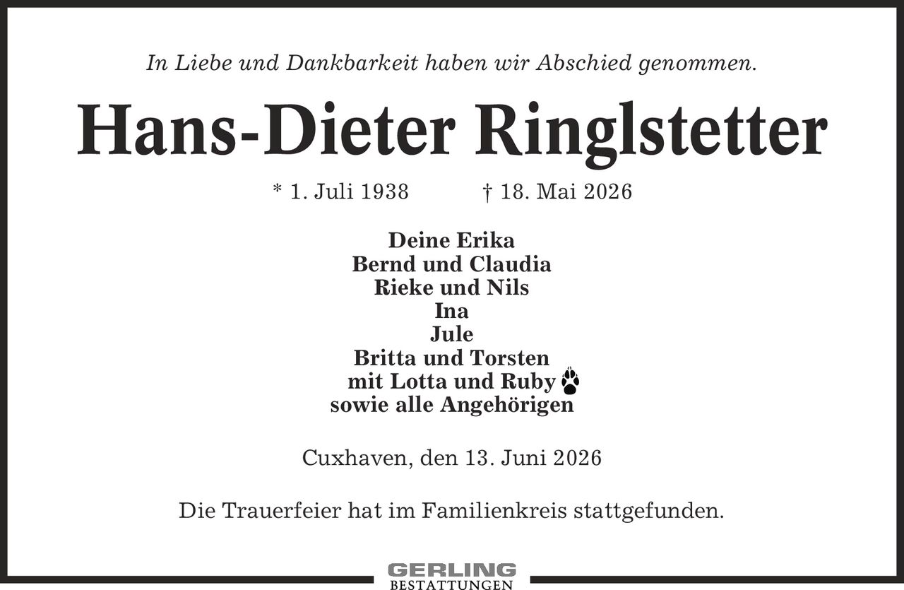In Liebe und Dankbarkeit haben wir Abschied genommen. Hans-Dieter Ringlstetter * 1. Juli 1938 | 18. Mai 2026 Deine Erika Bernd und Claudia Rieke und Nils Ina Jule Britta und Torsten mit Lotta und Ruby sowie alle Angehörigen Cuxhaven, den 13. Juni 2026 Die Trauerfeier hat im Familienkreis stattgefunden.