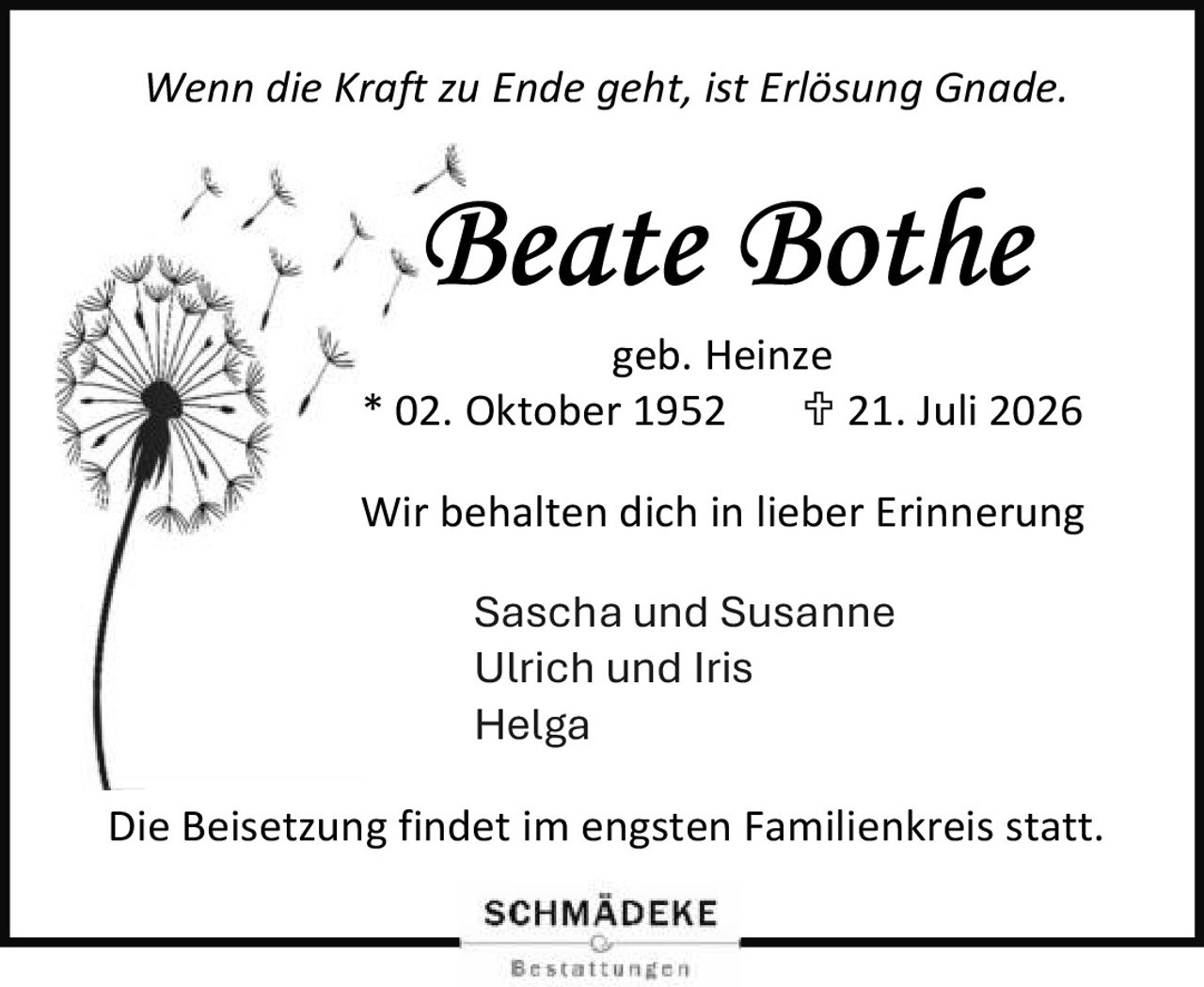 <p><i>Wenn die Kraft zu Ende geht, ist Erlösung Gnade.</i></p>
<p><strong>Beate Bothe</strong><br>geb. Heinze<br>* 02. Oktober 1952   † 21. Juli 2026</p>
<p>Wir behalten dich in lieber Erinnerung</p>
<p>Sascha und Susanne<br>Ulrich und Iris<br>Helga</p>
<p>Die Beisetzung findet im engsten Familienkreis statt.</p>