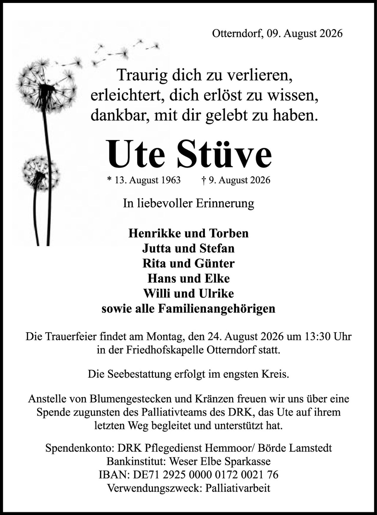 <p><strong>Traurig dich zu verlieren,<br/>erleichtert, dich erlöst zu wissen,<br/>dankbar, mit dir gelebt zu haben.</strong></p>

<p><strong>Ute Stüve</strong><br/>
* 13. August 1963 † 9. August 2026</p>

<p><strong>In liebevoller Erinnerung</strong></p>

<p><strong>Henrikke und Torben<br/>
Jutta und Stefan<br/>
Rita und Günter<br/>
Hans und Elke<br/>
Willi und Ulrike<br/>
sowie alle Familienangehörigen</strong></p>

<p>Die Trauerfeier findet am Montag, den 24. August 2026 um 13:30 Uhr in der Friedhofskapelle Otterndorf statt.</p>

<p>Die Seebestattung erfolgt im engsten Kreis.</p>

<p>Anstelle von Blumengestecken und Kränzen freuen wir uns über eine Spende zugunsten des Palliativteams des DRK, das Ute auf ihrem letzten Weg begleitete und unterstützt hat.</p>

<p><strong>Spendenkonto: DRK Pflegedienst Hemmoor/ Börde Lamstedt<br/>
Bankinstitut: Weser Elbe Sparkasse<br/>
IBAN: DE71 2925 0000 0172 0021 76<br/>
Verwendungszweck: Palliativarbeit</strong></p>