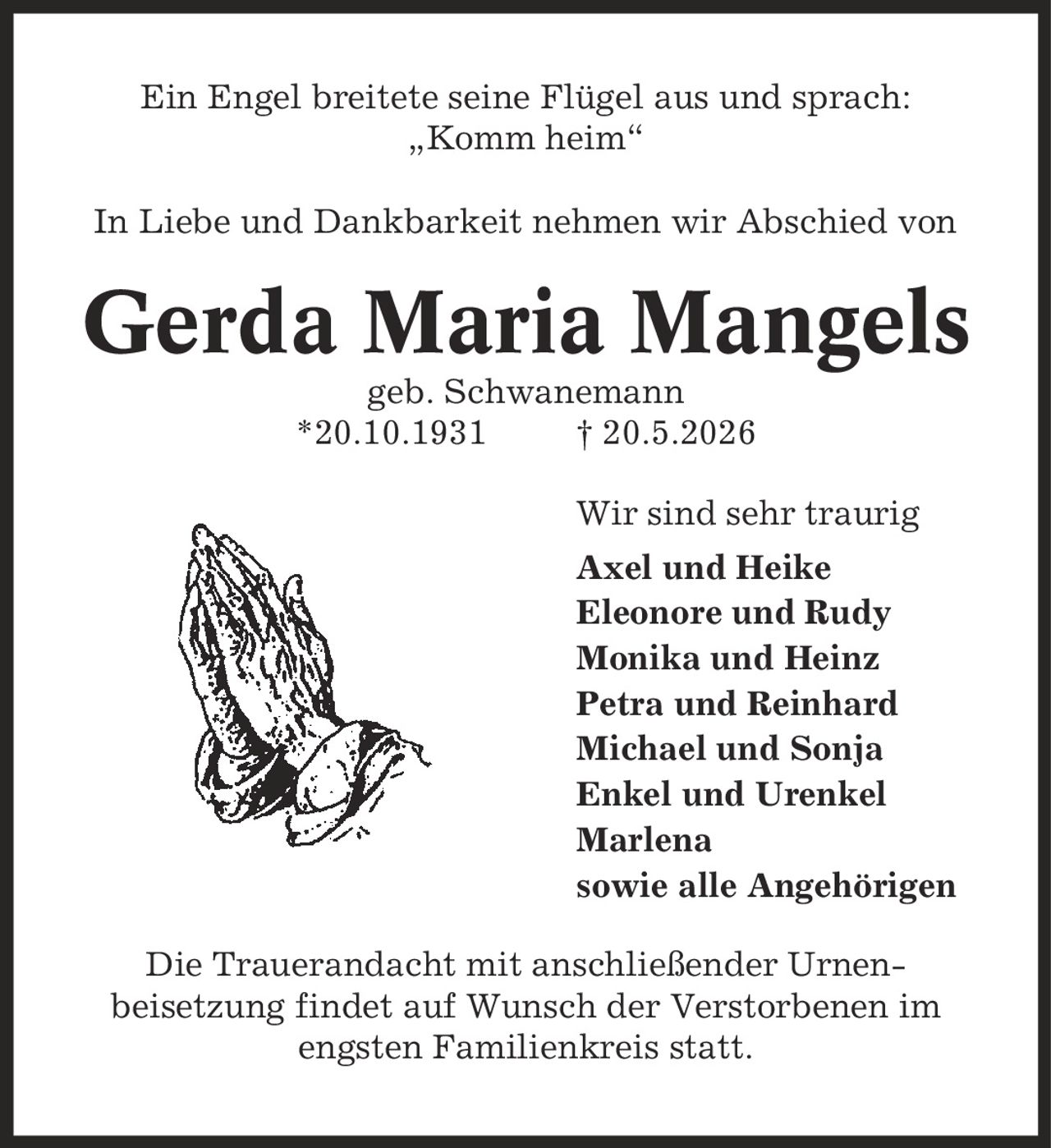 Ein Engel breitete seine Flügel aus und sprach: ,Komm heim' In Liebe und Dankbarkeit nehmen wir Abschied von Gerda Maria Mangels geb. Schwanemann *20.10.1931 | 20.5.2026 Wir sind sehr traurig Axel und Heike Eleonore und Rudy Monika und Heinz Petra und Reinhard Michael und Sonja Enkel und Urenkel Marlena sowie alle Angehörigen Die Trauerandacht mit anschließender Urnenbeisetzung findet auf Wunsch der Verstorbenen im engsten Familienkreis statt.