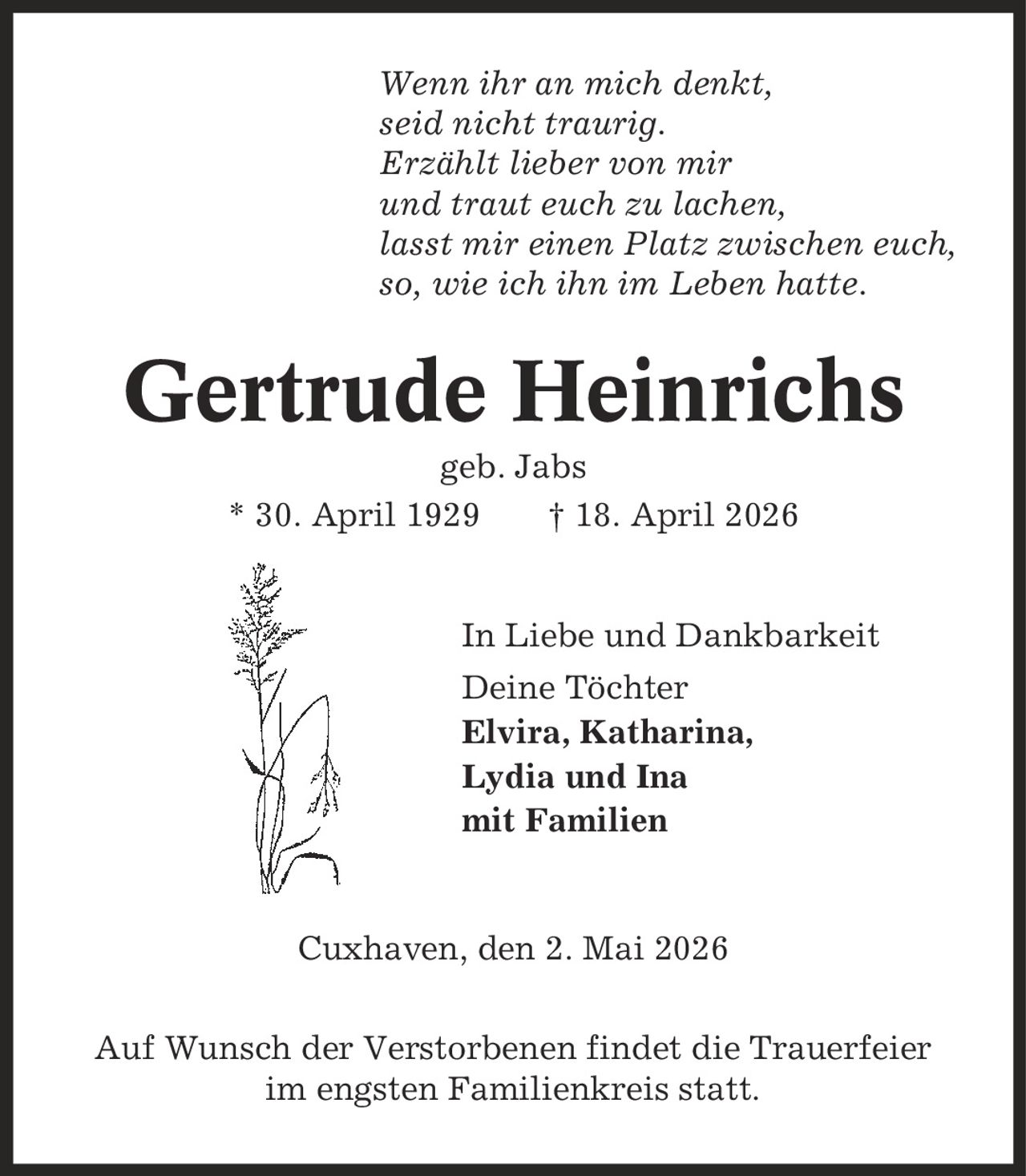 Wenn ihr an mich denkt, seid nicht traurig. Erzählt lieber von mir und traut euch zu lachen, lasst mir einen Platz zwischen euch, so, wie ich ihn im Leben hatte. Gertrude Heinrichs geb. Jabs * 30. April 1929 | 18. April 2026 In Liebe und Dankbarkeit Deine Töchter Elvira, Katharina, Lydia und Ina mit Familien Cuxhaven, den 2. Mai 2026 Auf Wunsch der Verstorbenen findet die Trauerfeier im engsten Familienkreis statt.