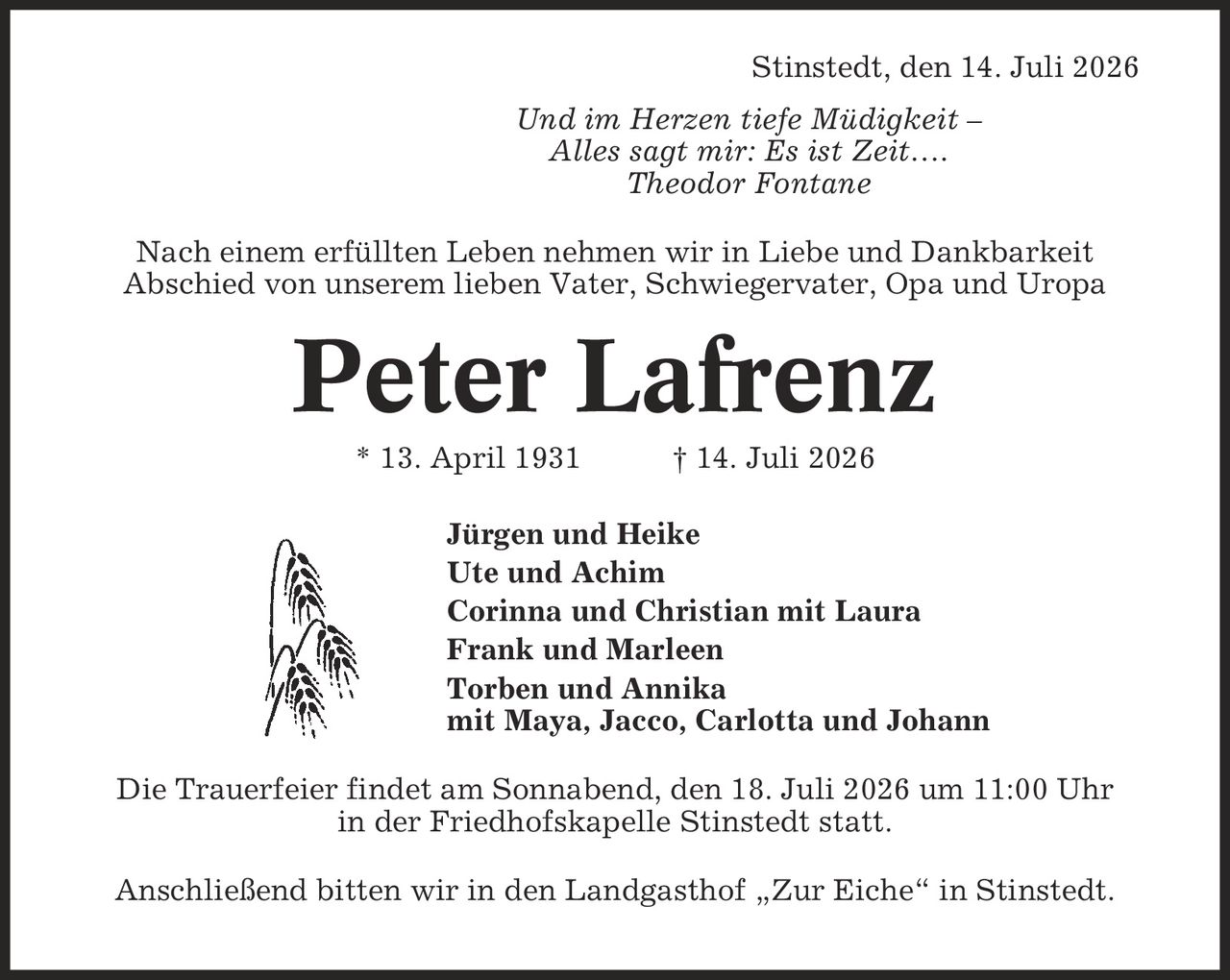 Stinstedt, den 14. Juli 2026 Und im Herzen tiefe Müdigkeit - Alles sagt mir: Es ist Zeit-. Theodor Fontane Nach einem erfüllten Leben nehmen wir in Liebe und Dankbarkeit Abschied von unserem lieben Vater, Schwiegervater, Opa und Uropa Peter Lafrenz * 13. April 1931 | 14. Juli 2026 Jürgen und Heike Ute und Achim Corinna und Christian mit Laura Frank und Marleen Torben und Annika mit Maya, Jacco, Carlotta und Johann Die Trauerfeier findet am Sonnabend, den 18. Juli 2026 um 11:00 Uhr in der Friedhofskapelle Stinstedt statt. Anschließend bitten wir in den Landgasthof ,Zur Eiche' in Stinstedt.