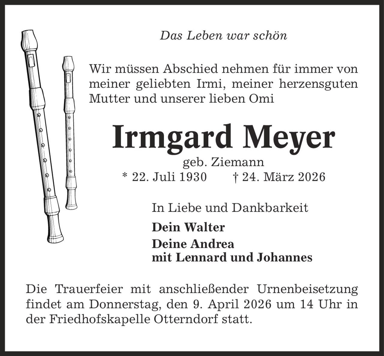 Das Leben war schön Wir müssen Abschied nehmen für immer von meiner geliebten Irmi, meiner herzensguten Mutter und unserer lieben Omi Irmgard Meyer geb. Ziemann * 22. Juli 1930 | 24. März 2026 In Liebe und Dankbarkeit Dein Walter Deine Andrea mit Lennard und Johannes Die Trauerfeier mit anschließender Urnenbeisetzung findet am Donnerstag, den 9. April 2026 um 14 Uhr in der Friedhofskapelle Otterndorf statt.