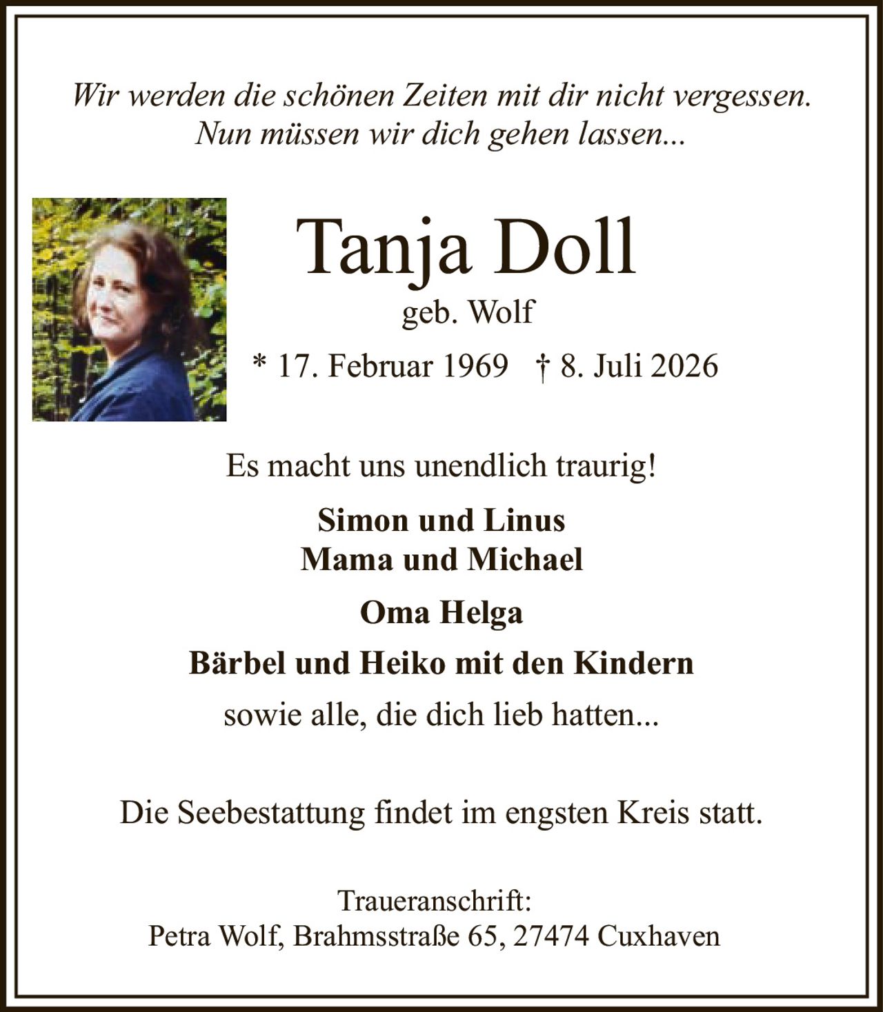 <p><i>Wir werden die schönen Zeiten mit dir nicht vergessen. Nun müssen wir dich gehen lassen...</i></p><p><strong>Tanja Doll</strong><br>geb. Wolf<br>* 17. Februar 1969 † 8. Juli 2026</p><p>Es macht uns unendlich traurig!</p><p><strong>Simon und Linus<br>Mama und Michael<br>Oma Helga<br>Bärbel und Heiko mit den Kindern<br>sowie alle, die dich lieb hatten...</strong></p><p>Die Seebestattung findet im engsten Kreis statt.</p><p><strong>Traueranschrift:</strong><br>Petra Wolf, Brahmsstraße 65, 27474 Cuxhaven</p>