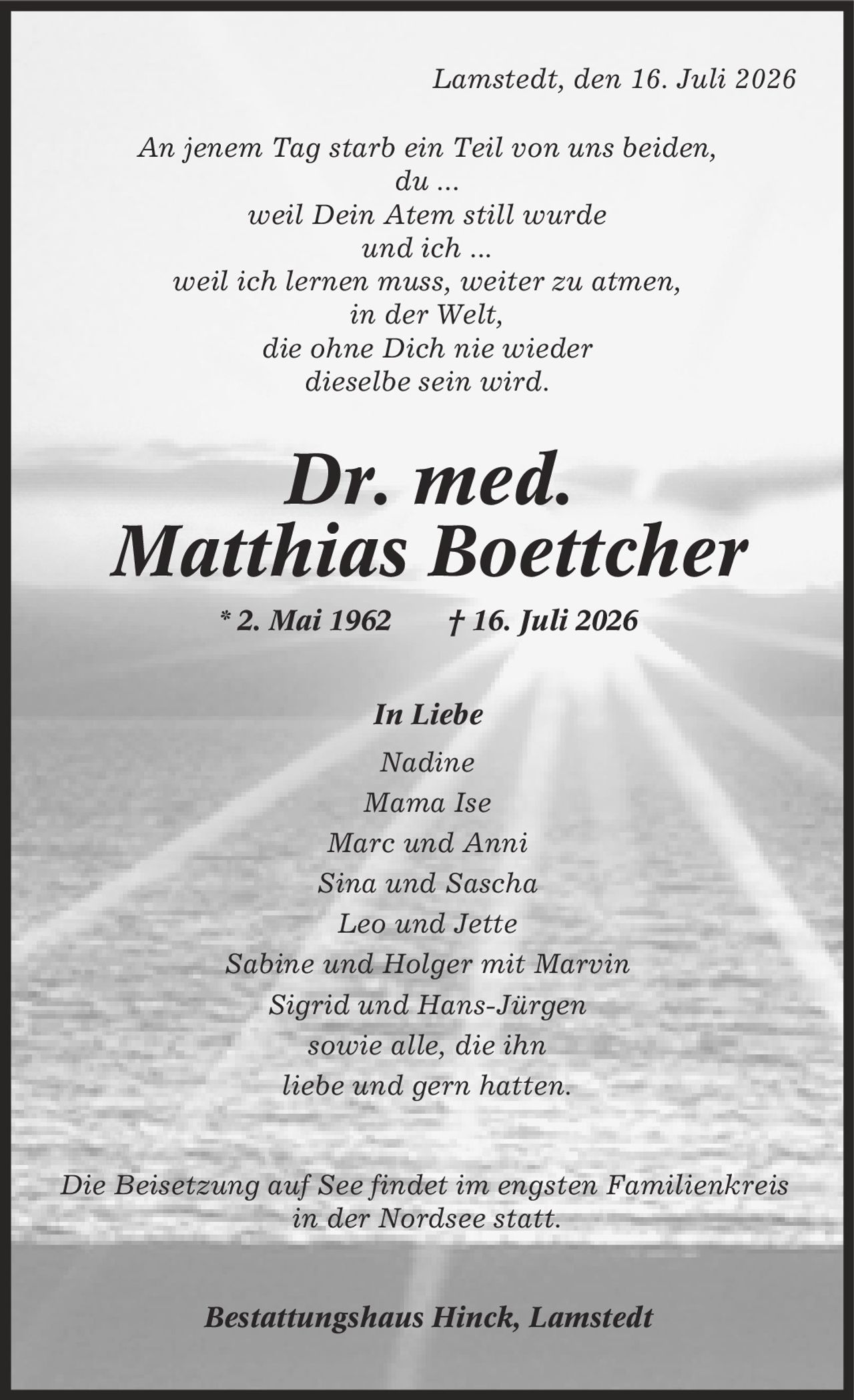 Lamstedt, den 16. Juli 2026 An jenem Tag starb ein Teil von uns beiden, du ... weil Dein Atem still wurde und ich ... weil ich lernen muss, weiter zu atmen, in der Welt, die ohne Dich nie wieder dieselbe sein wird. Dr. med. Matthias Boettcher * 2. Mai 1962 | 16. Juli 2026 In Liebe Nadine Mama Ise Marc und Anni Sina und Sascha Leo und Jette Sabine und Holger mit Marvin Sigrid und Hans-Jürgen sowie alle, die ihn liebe und gern hatten. Die Beisetzung auf See findet im engsten Familienkreis in der Nordsee statt. Bestattungshaus Hinck, Lamstedt
