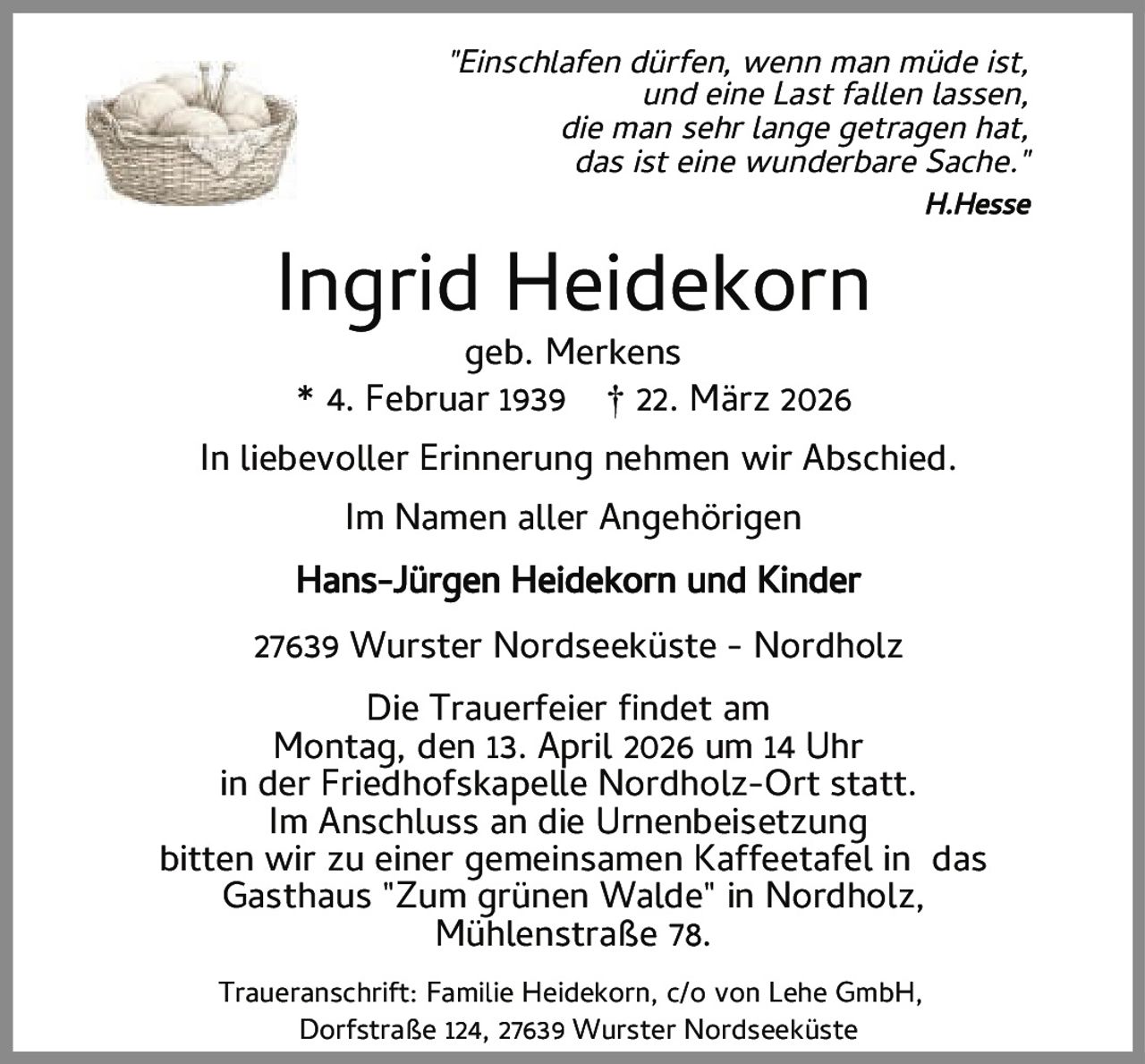 <p><i>"Einschlafen dürfen, wenn man müde ist,<br>und eine Last fallen lassen,<br>die man sehr lange getragen hat,<br>das ist eine wunderbare Sache."</i><br>H. Hesse</p>

<p><strong>Ingrid Heidekorn</strong><br>geb. Merkens<br>* 4. Februar 1939 † 22. März 2026</p>

<p>In liebevoller Erinnerung nehmen wir Abschied.<br>Im Namen aller Angehörigen<br><strong>Hans–Jürgen Heidekorn und Kinder</strong></p>

<p>27639 Wurster Nordseeküste – Nordholz</p>

<p><strong>Die Trauerfeier findet am</strong><br>Montag, den 13. April 2026 um 14 Uhr<br>in der Friedhofskapelle Nordholz-Ort statt.<br>Im Anschluss an die Urnenbeisetzung<br>bitten wir zu einer gemeinsamen Kaffeetafel in das<br>Gasthaus "Zum grünen Walde" in Nordholz,<br>Mühlenstraße 78.</p>

<p>Traueranschrift: Familie Heidekorn, c/o von Lehe GmbH,<br>Dorfstraße 124, 27639 Wurster Nordseeküste</p>