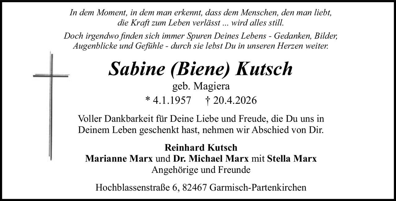 In dem Moment, in dem man erkennt, dass dem Menschen, den man liebt,
die Kraft zum Leben verlässt ... wird alles still.
Doch irgendwo ﬁnden sich immer Spuren Deines Lebens - Gedanken, Bilder,
Augenblicke und Gefühle - durch sie lebst Du in unseren Herzen weiter.

Sabine (Biene) Kutsch
geb. Magiera
* 4.1.1957 † 20.4.2026

Voller Dankbarkeit für Deine Liebe und Freude, die Du uns in
Deinem Leben geschenkt hast, nehmen wir Abschied von Dir.
Reinhard Kutsch
Marianne Marx und Dr. Michael Marx mit Stella Marx
Angehörige und Freunde
Hochblassenstraße 6, 82467 Garmisch-Partenkirchen