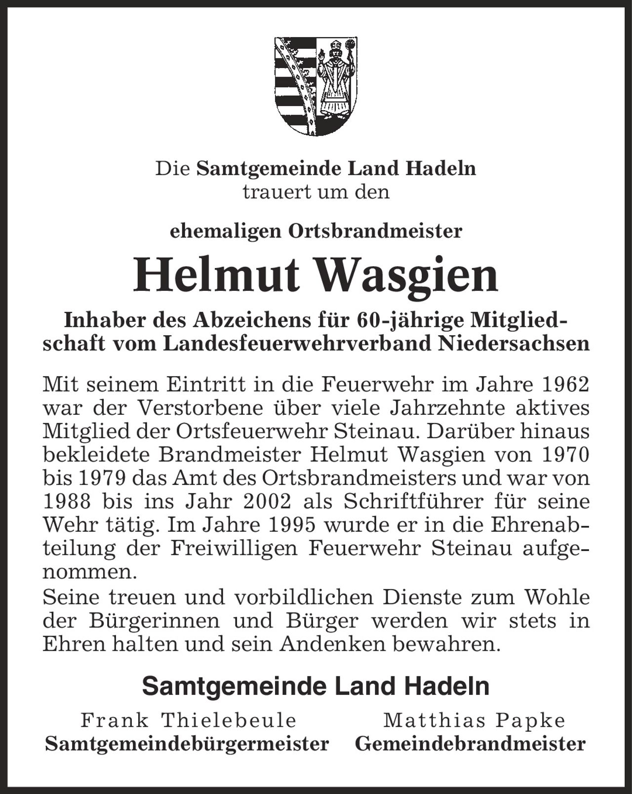 Die Samtgemeinde Land Hadeln trauert um den ehemaligen Ortsbrandmeister Helmut Wasgien Inhaber des Abzeichens für 60-jährige Mitgliedschaft vom Landesfeuerwehrverband Niedersachsen Mit seinem Eintritt in die Feuerwehr im Jahre 1962 war der Verstorbene über viele Jahrzehnte aktives Mitglied der Ortsfeuerwehr Steinau. Darüber hinaus bekleidete Brandmeister Helmut Wasgien von 1970 bis 1979 das Amt des Ortsbrandmeisters und war von 1988 bis ins Jahr 2002 als Schriftführer für seine Wehr tätig. Im Jahre 1995 wurde er in die Ehrenabteilung der Freiwilligen Feuerwehr Steinau aufgenommen. Seine treuen und vorbildlichen Dienste zum Wohle der Bürgerinnen und Bürger werden wir stets in Ehren halten und sein Andenken bewahren. Samtgemeinde Land Hadeln Frank Thielebeule Matthias Papke Samtgemeindebürgermeister Gemeindebrandmeister