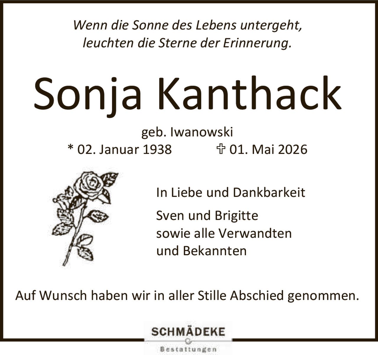 <p><i>Wenn die Sonne des Lebens untergeht,<br>leuchten die Sterne der Erinnerung.</i></p><p><strong>Sonja Kanthack</strong><br>geb. Iwanowski<br>* 02. Januar 1938   † 01. Mai 2026</p><p>In Liebe und Dankbarkeit<br>Sven und Brigitte<br>sowie alle Verwandten<br>und Bekannten</p><p>Auf Wunsch haben wir in aller Stille Abschied genommen.</p>