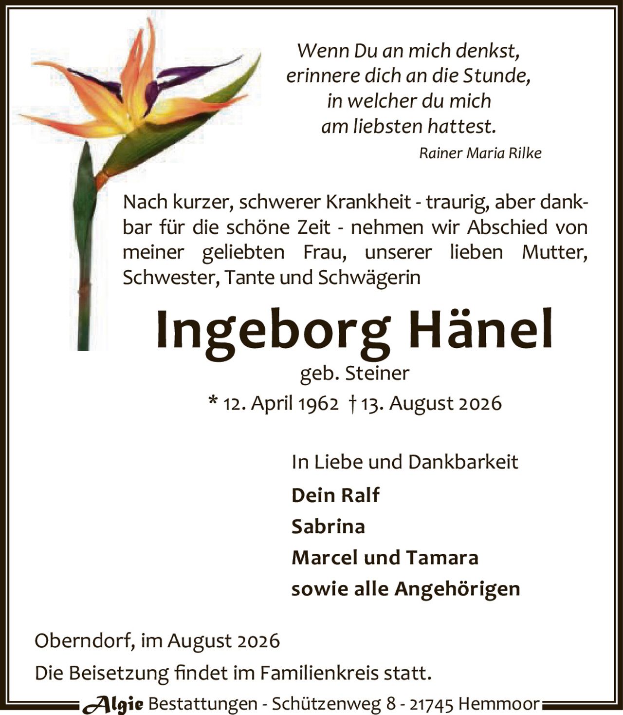 <p><i>Wenn Du an mich denkst,<br/>erinnere dich an die Stunde,<br/>in welcher du mich<br/>am liebsten hattest.<br/>Rainer Maria Rilke</i></p><p>Nach kurzer, schwerer Krankheit - traurig, aber dankbar für die schöne Zeit - nehmen wir Abschied von meiner geliebten Frau, unserer lieben Mutter, Schwester, Tante und Schwägerin</p><p><strong>Ingeborg Hänel</strong><br/>geb. Steiner<br/>* 12. April 1962 † 13. August 2026</p><p>In Liebe und Dankbarkeit<br/><strong>Dein Ralf</strong><br/><strong>Sabrina</strong><br/><strong>Marcel und Tamara</strong><br/><strong>sowie alle Angehörigen</strong></p><p>Oberndorf, im August 2026</p><p>Die Beisetzung findet im Familienkreis statt.</p><p>Algie Bestattungen - Schützenweg 8 - 21745 Hemmoor</p>