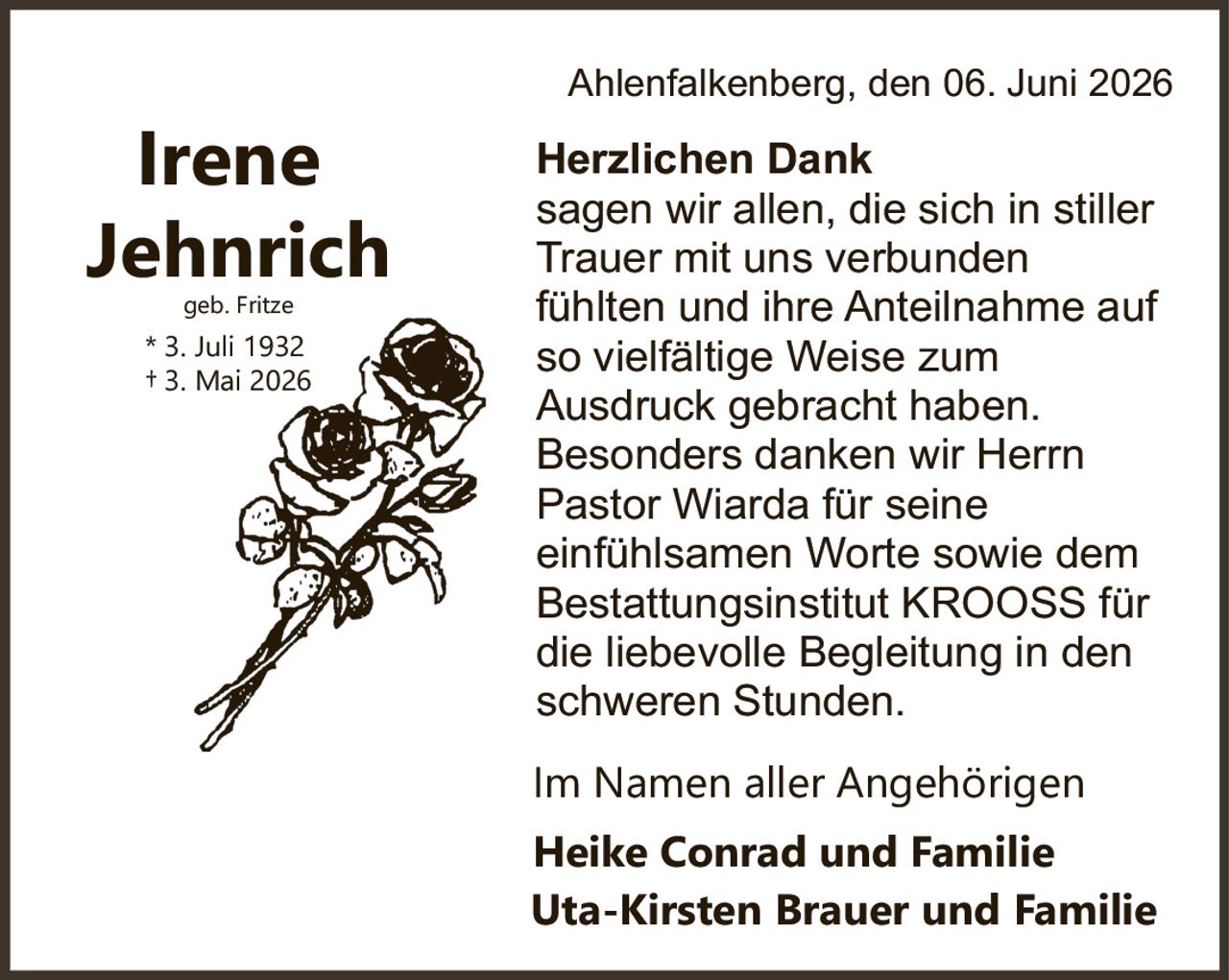 <p><strong>Irene Jehnrich</strong></p><p>geb. Fritze<br>* 3. Juli 1932<br>† 3. Mai 2026</p><p><strong>Herzlichen Dank</strong></p><p>sagen wir allen, die sich in stiller Trauer mit uns verbunden fühlten und ihre Anteilnahme auf so vielfältige Weise zum Ausdruck gebracht haben. Besonders danken wir Herrn Pastor Wiarda für seine einfühlsamen Worte sowie dem Bestattungsinstitut KROOSS für die liebevolle Begleitung in den schweren Stunden.</p><p>Im Namen aller Angehörigen</p><p><strong>Heike Conrad und Familie<br>Uta-Kirsten Brauer und Familie</strong></p><p>Ahlenfalkenberg, den 06. Juni 2026</p>