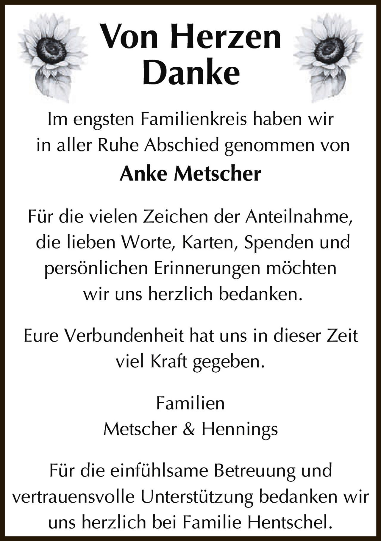 <p><strong>Von Herzen Danke</strong></p><p>Im engsten Familienkreis haben wir in aller Ruhe Abschied genommen von <strong>Anke Metscher</strong></p><p>Für die vielen Zeichen der Anteilnahme, die lieben Worte, Karten, Spenden und persönlichen Erinnerungen möchten wir uns herzlich bedanken.</p><p>Eure Verbundenheit hat uns in dieser Zeit viel Kraft gegeben.</p><p>Familien<br>Metscher & Hennings</p><p>Für die einfühlsame Betreuung und vertrauensvolle Unterstützung bedanken wir uns herzlich bei Familie Hentschel.</p><p>Von Herzen<br>Danke</p>