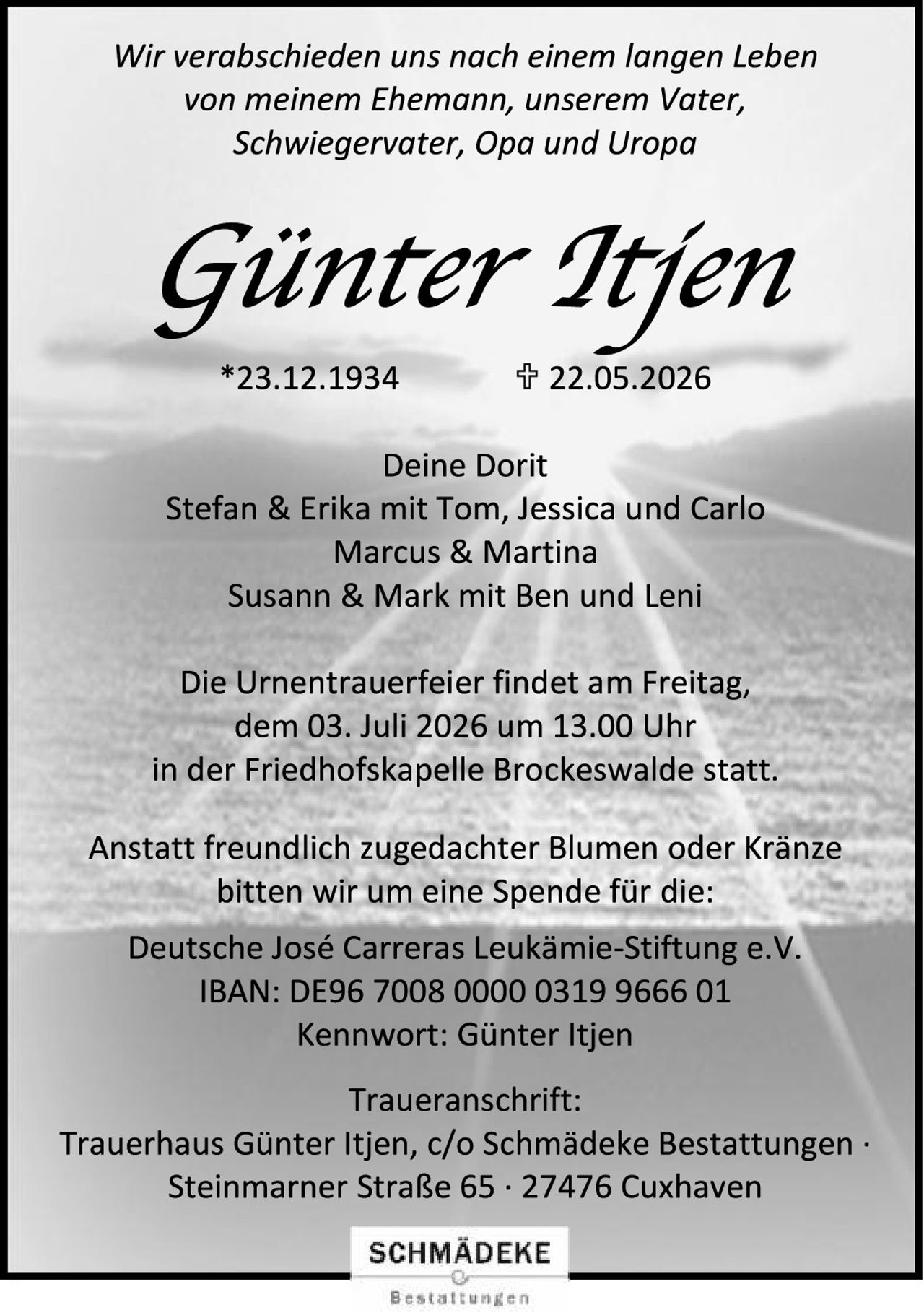 <p>Wir verabschieden uns nach einem langen Leben von meinem Ehemann, unserem Vater, Schwiegervater, Opa und Uropa</p>

<p><strong>Günter Itjen</strong></p>

<p>*23.12.1934     ✟ 22.05.2026</p>

<p>Deine Dorit<br>
Stefan & Erika mit Tom, Jessica und Carlo<br>
Marcus & Martina<br>
Susann & Mark mit Ben und Leni</p>

<p>Die Urnentrauerfeier findet am Freitag, dem 03. Juli 2026 um 13.00 Uhr in der Friedhofskapelle Brockeswalde statt.</p>

<p>Anstatt freundlich zugedachter Blumen oder Kränze bitten wir um eine Spende für die:</p>

<p>Deutsche José Carreras Leukämie-Stiftung e.V.<br>
IBAN: DE96 7008 0000 0319 9666 01<br>
Kennwort: Günter Itjen</p>

<p>Traueranschrift:<br>
Trauerhaus Günter Itjen, c/o Schmädeke Bestattungen · Steinmarner Straße 65 · 27476 Cuxhaven</p>