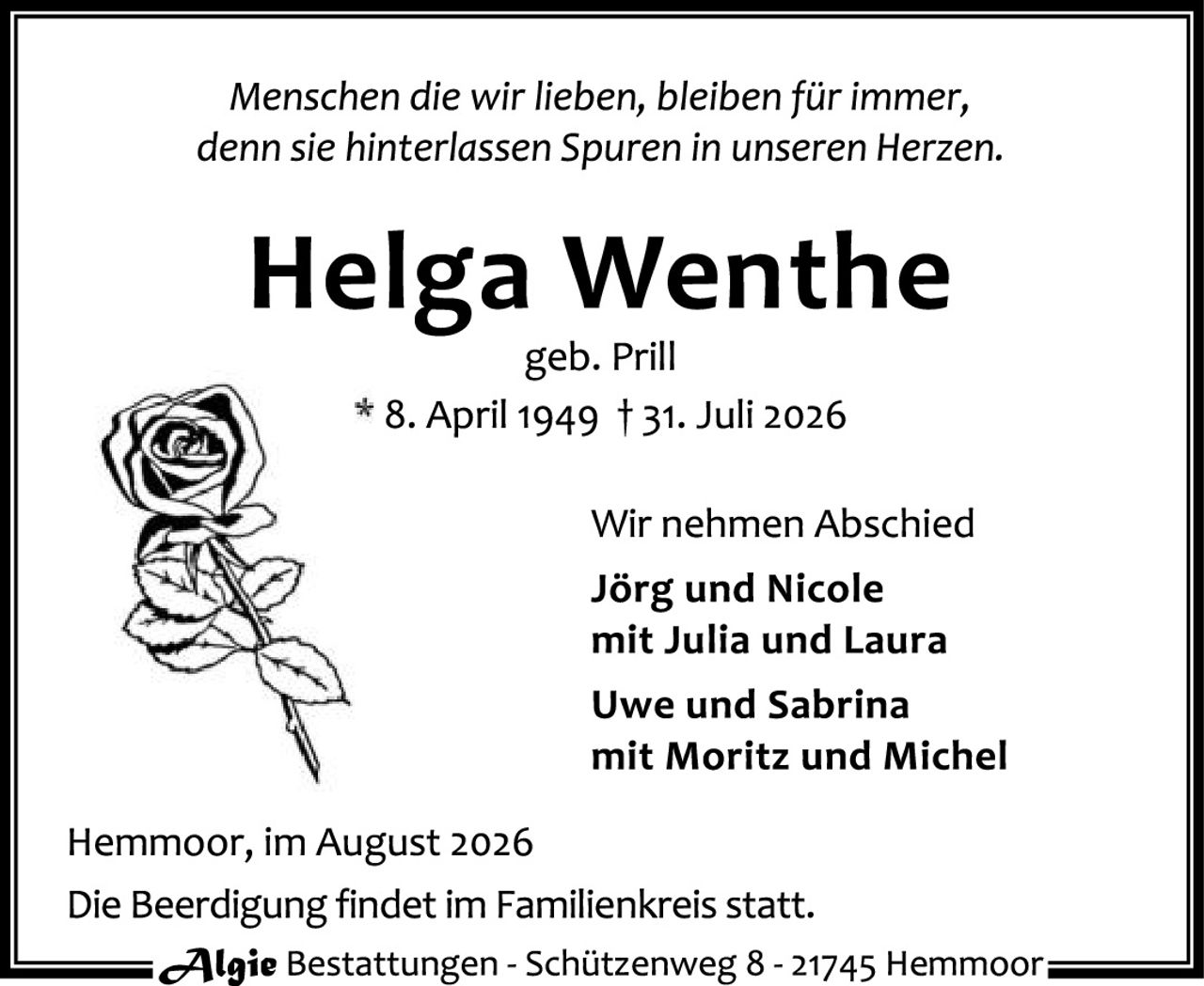 <p><i>Menschen die wir lieben, bleiben für immer, denn sie hinterlassen Spuren in unseren Herzen.</i></p>

<p><strong>Helga Wenthe</strong><br/>geb. Prill<br/>* 8. April 1949 † 31. Juli 2026</p>

<p>Wir nehmen Abschied<br/>
<strong>Jörg und Nicole</strong><br/>
mit Julia und Laura<br/>
<strong>Uwe und Sabrina</strong><br/>
mit Moritz und Michel</p>

<p>Hermoor, im August 2026<br/>
Die Beerdigung findet im Familienkreis statt.</p>

<p><strong>Algie</strong> Bestattungen - Schützenweg 8 - 21745 Hemmoor</p>