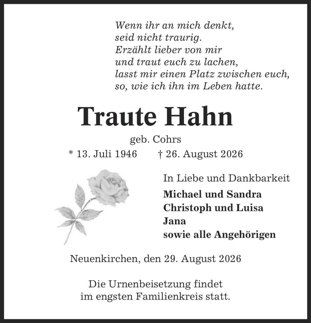 Wenn ihr an mich denkt, seid nicht traurig. Erzählt lieber von mir und traut euch zu lachen, lasst mir einen Platz zwischen euch, so, wie ich ihn im Leben hatte. Traute Hahn geb. Cohrs * 13. Juli 1946 | 26. August 2026 In Liebe und Dankbarkeit Michael und Sandra Christoph und Luisa Jana sowie alle Angehörigen Neuenkirchen, den 29. August 2026 Die Urnenbeisetzung findet im engsten Familienkreis statt.