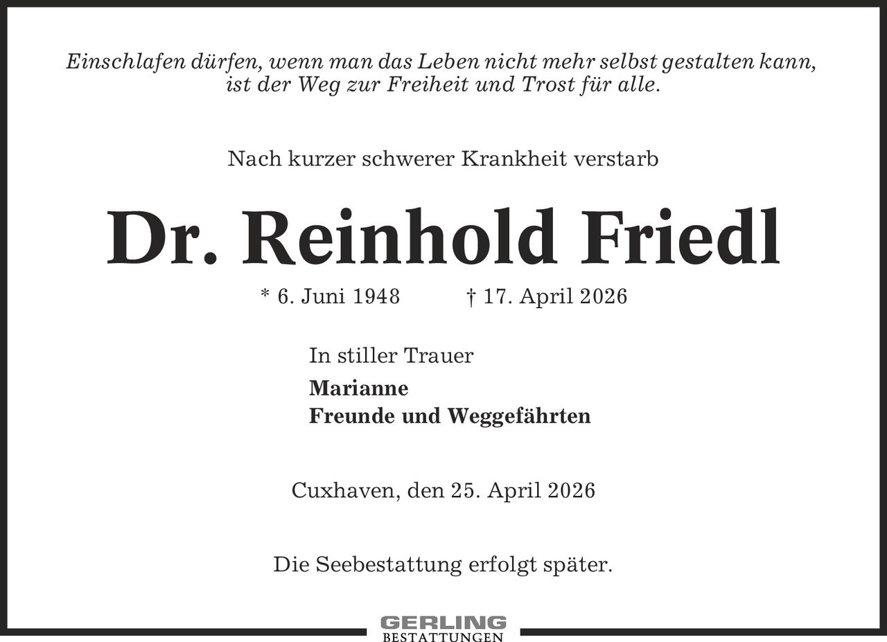 Einschlafen dürfen, wenn man das Leben nicht mehr selbst gestalten kann, ist der Weg zur Freiheit und Trost für alle. Nach kurzer schwerer Krankheit verstarb Dr. Reinhold Friedl * 6. Juni 1948 | 17. April 2026 In stiller Trauer Marianne Freunde und Weggefährten Cuxhaven, den 25. April 2026 Die Seebestattung erfolgt später.