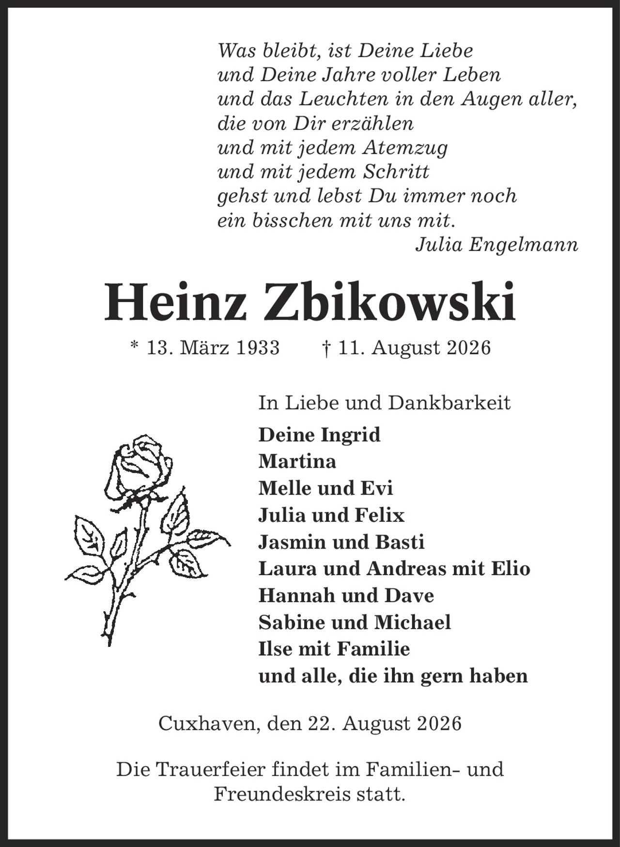 Was bleibt, ist Deine Liebe und Deine Jahre voller Leben und das Leuchten in den Augen aller, die von Dir erzählen und mit jedem Atemzug und mit jedem Schritt gehst und lebst Du immer noch ein bisschen mit uns mit. Julia Engelmann Heinz Zbikowski * 13. März 1933 | 11. August 2026 In Liebe und Dankbarkeit Deine Ingrid Martina Melle und Evi Julia und Felix Jasmin und Basti Laura und Andreas mit Elio Hannah und Dave Sabine und Michael Ilse mit Familie und alle, die ihn gern haben Cuxhaven, den 22. August 2026 Die Trauerfeier findet im Familien- und Freundeskreis statt.