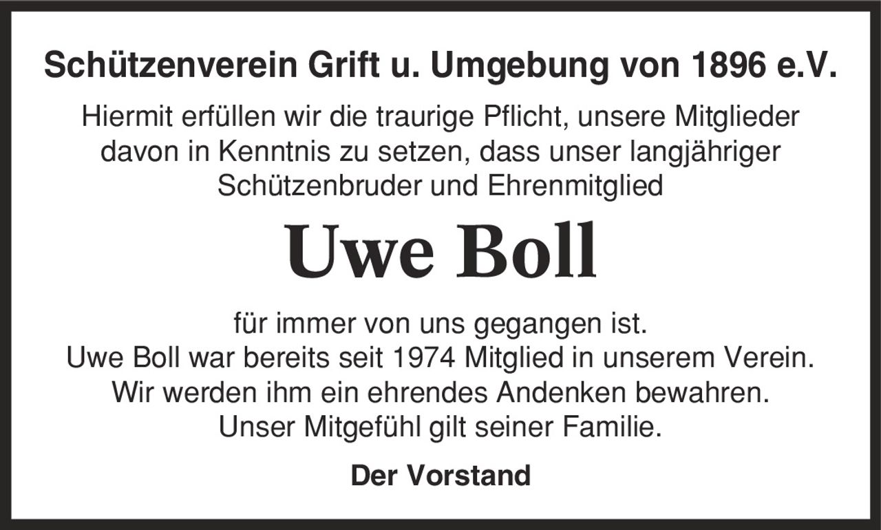 Schützenverein Grift u. Umgebung von 1896 e.V. Hiermit erfüllen wir die traurige Pflicht, unsere Mitglieder davon in Kenntnis zu setzen, dass unser langjähriger Schützenbruder und Ehrenmitglied Uwe Boll für immer von uns gegangen ist. Uwe Boll war bereits seit 1974 Mitglied in unserem Verein. Wir werden ihm ein ehrendes Andenken bewahren. Unser Mitgefühl gilt seiner Familie. Der Vorstand