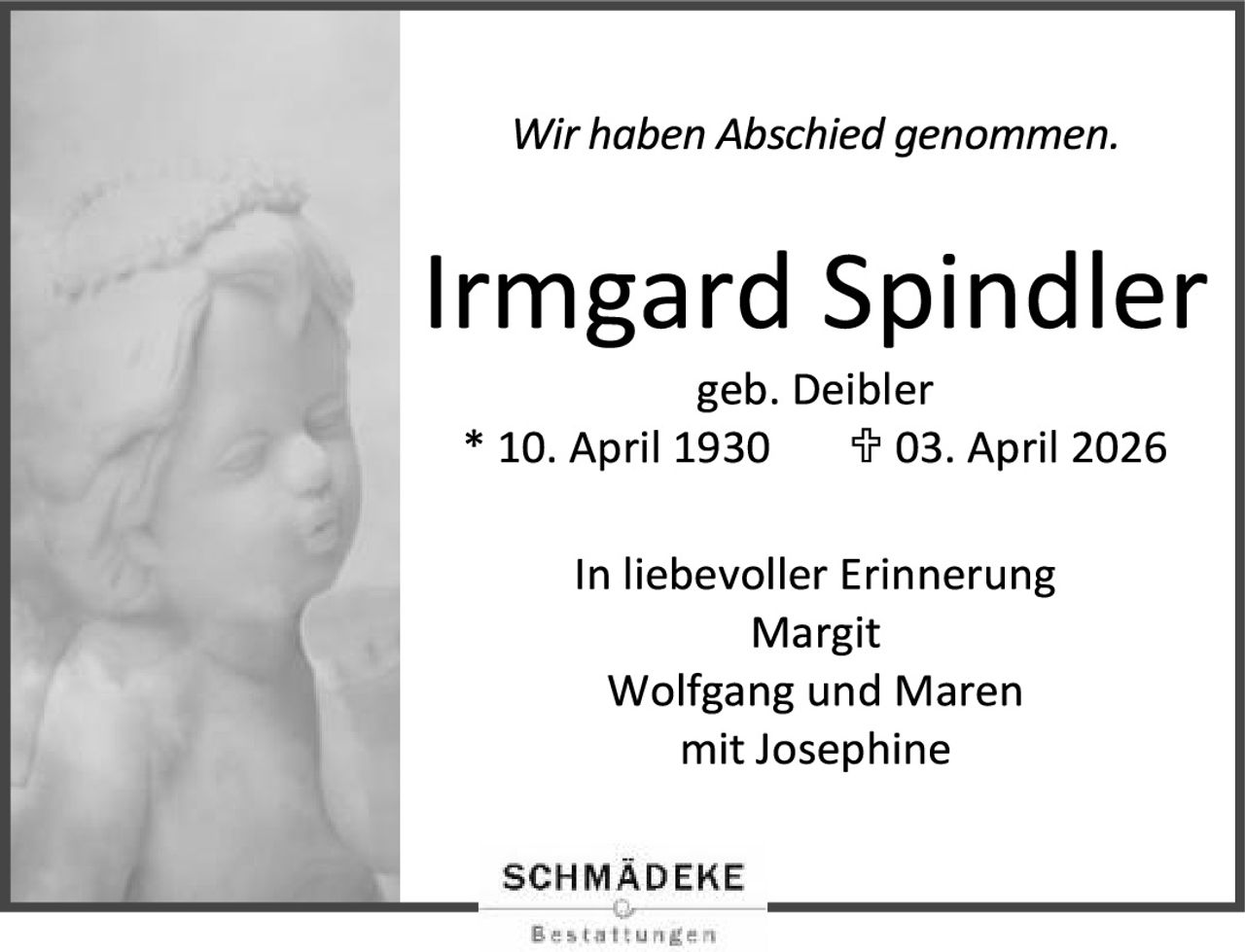 <p>Wir haben Abschied genommen.</p>

<p><strong>Irmgard Spindler</strong></p>

<p>geb. Deibler</p>

<p>* 10. April 1930       † 03. April 2026</p>

<p>In liebevoller Erinnerung<br>
Margit<br>
Wolfgang und Maren<br>
mit Josephine</p>

<p>SCHMÄDEKE<br>
Bestattungen</p>