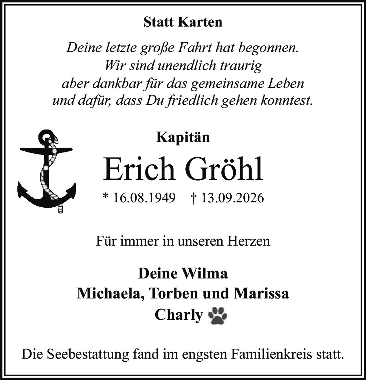 <p><i>Deine letzte große Fahrt hat begonnen. Wir sind unendlich traurig aber dankbar für das gemeinsame Leben und dafür, dass Du friedlich gehen konntest.</i></p><p><strong>Kapitän Erich Gröhl</strong><br>* 16.08.1949 † 13.09.2026</p><p><i>Für immer in unseren Herzen</i></p><p><strong>Deine Wilma</strong><br>Michaela, Torben und Marissa<br>Charly</p><p>Die Seebestattung fand im engsten Familienkreis statt.</p>