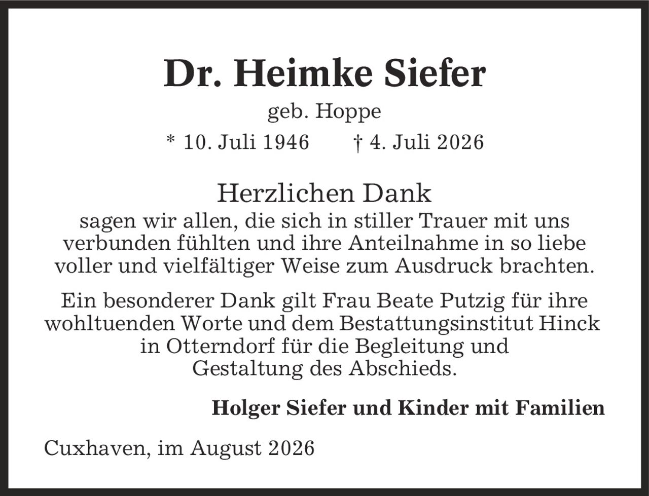 Dr. Heimke Siefer geb. Hoppe * 10. Juli 1946 | 4. Juli 2026 Herzlichen Dank sagen wir allen, die sich in stiller Trauer mit uns verbunden fühlten und ihre Anteilnahme in so liebe voller und vielfältiger Weise zum Ausdruck brachten. Ein besonderer Dank gilt Frau Beate Putzig für ihre wohltuenden Worte und dem Bestattungsinstitut Hinck in Otterndorf für die Begleitung und Gestaltung des Abschieds. Holger Siefer und Kinder mit Familien Cuxhaven, im August 2026