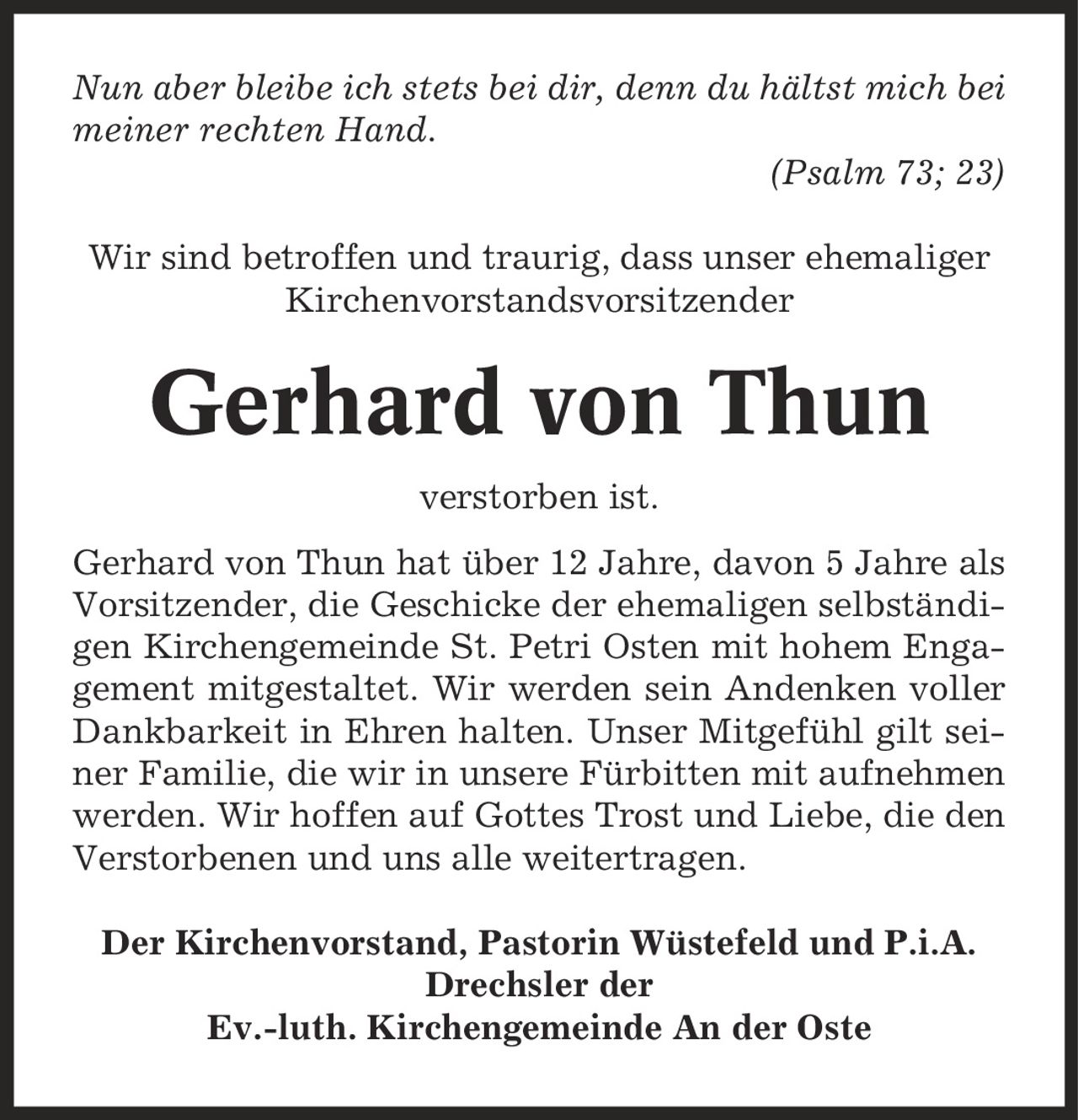 Nun aber bleibe ich stets bei dir, denn du hältst mich bei meiner rechten Hand. (Psalm 73; 23) Wir sind betroffen und traurig, dass unser ehemaliger Kirchenvorstandsvorsitzender Gerhard von Thun verstorben ist. Gerhard von Thun hat über 12 Jahre, davon 5 Jahre als Vorsitzender, die Geschicke der ehemaligen selbständigen Kirchengemeinde St. Petri Osten mit hohem Engagement mitgestaltet. Wir werden sein Andenken voller Dankbarkeit in Ehren halten. Unser Mitgefühl gilt seiner Familie, die wir in unsere Fürbitten mit aufnehmen werden. Wir hoffen auf Gottes Trost und Liebe, die den Verstorbenen und uns alle weitertragen. Der Kirchenvorstand, Pastorin Wüstefeld und P.i.A. Drechsler der Ev.-luth. Kirchengemeinde An der Oste
