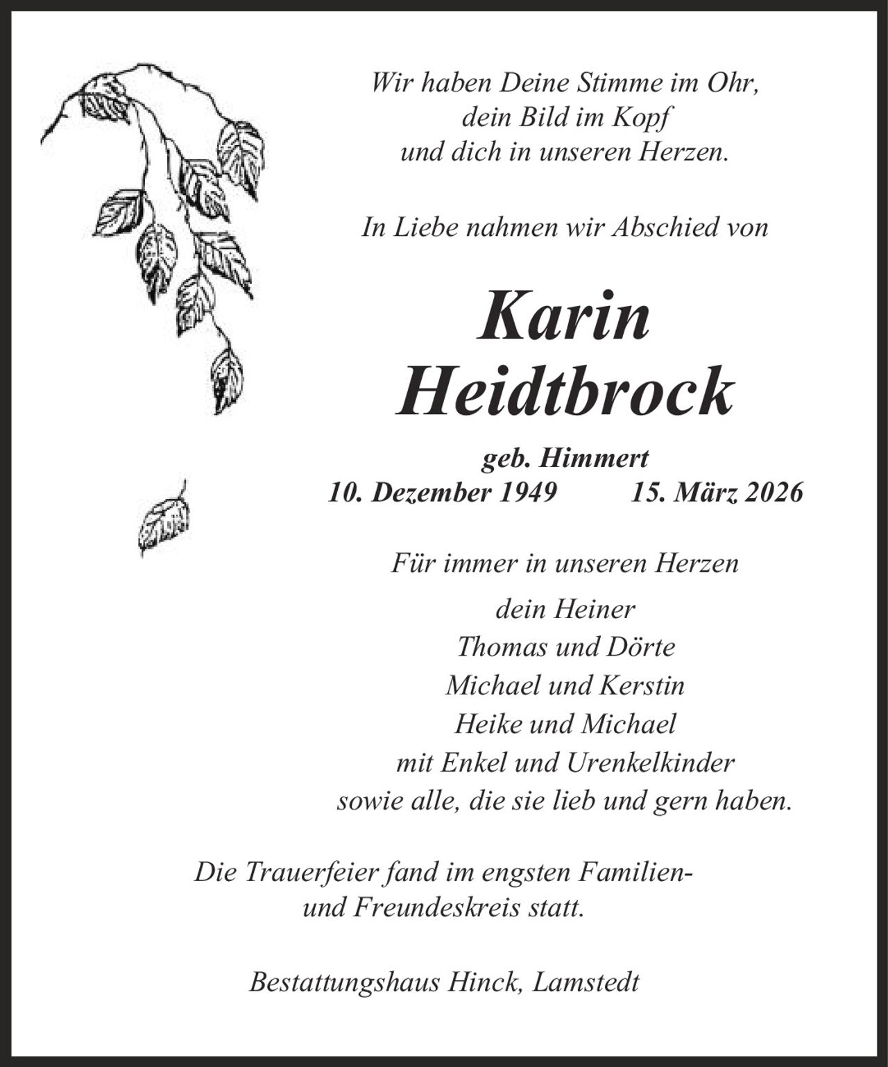 Wir haben Deine Stimme im Ohr, dein Bild im Kopf und dich in unseren Herzen. In Liebe nahmen wir Abschied von Karin Heidtbrock geb. Himmert 10. Dezember 1949 15. März 2026 Für immer in unseren Herzen dein Heiner Thomas und Dörte Michael und Kerstin Heike und Michael mit Enkel und Urenkelkinder sowie alle, die sie lieb und gern haben. Die Trauerfeier fand im engsten Familien- und Freundeskreis statt. Bestattungshaus Hinck, Lamstedt