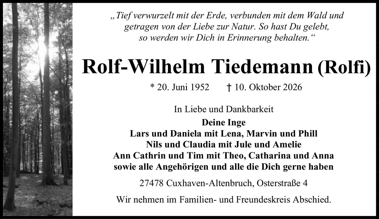<p><i>„Tief verwurzelt mit der Erde, verbunden mit dem Wald und getragen von der Liebe zur Natur. So hast Du gelebt, so werden wir Dich in Erinnerung behalten."</i></p>

<p><strong>Rolf-Wilhelm Tiedemann (Rolfi)</strong><br>* 20. Juni 1952 † 10. Oktober 2026</p>

<p>In Liebe und Dankbarkeit</p>

<p><strong>Deine Inge</strong><br>
<strong>Lars und Daniela</strong> mit Lena, Marvin und Phill<br>
<strong>Nils und Claudia</strong> mit Jule und Amelie<br>
<strong>Ann Cathrin und Tim</strong> mit Theo, Catharina und Anna<br>
sowie alle Angehörigen und alle die Dich gerne haben</p>

<p>27478 Cuxhaven-Altenbruch, Osterstraße 4</p>

<p>Wir nehmen im Familien- und Freundeskreis Abschied.</p>