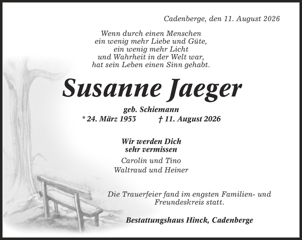 Cadenberge, den 11. August 2026 Wenn durch einen Menschen ein wenig mehr Liebe und Güte, ein wenig mehr Licht und Wahrheit in der Welt war, hat sein Leben einen Sinn gehabt. Susanne Jaeger geb. Schiemann * 24. März 1953 | 11. August 2026 Wir werden Dich sehr vermissen Carolin und Tino Waltraud und Heiner Die Trauerfeier fand im engsten Familien- und Freundeskreis statt. Bestattungshaus Hinck, Cadenberge
