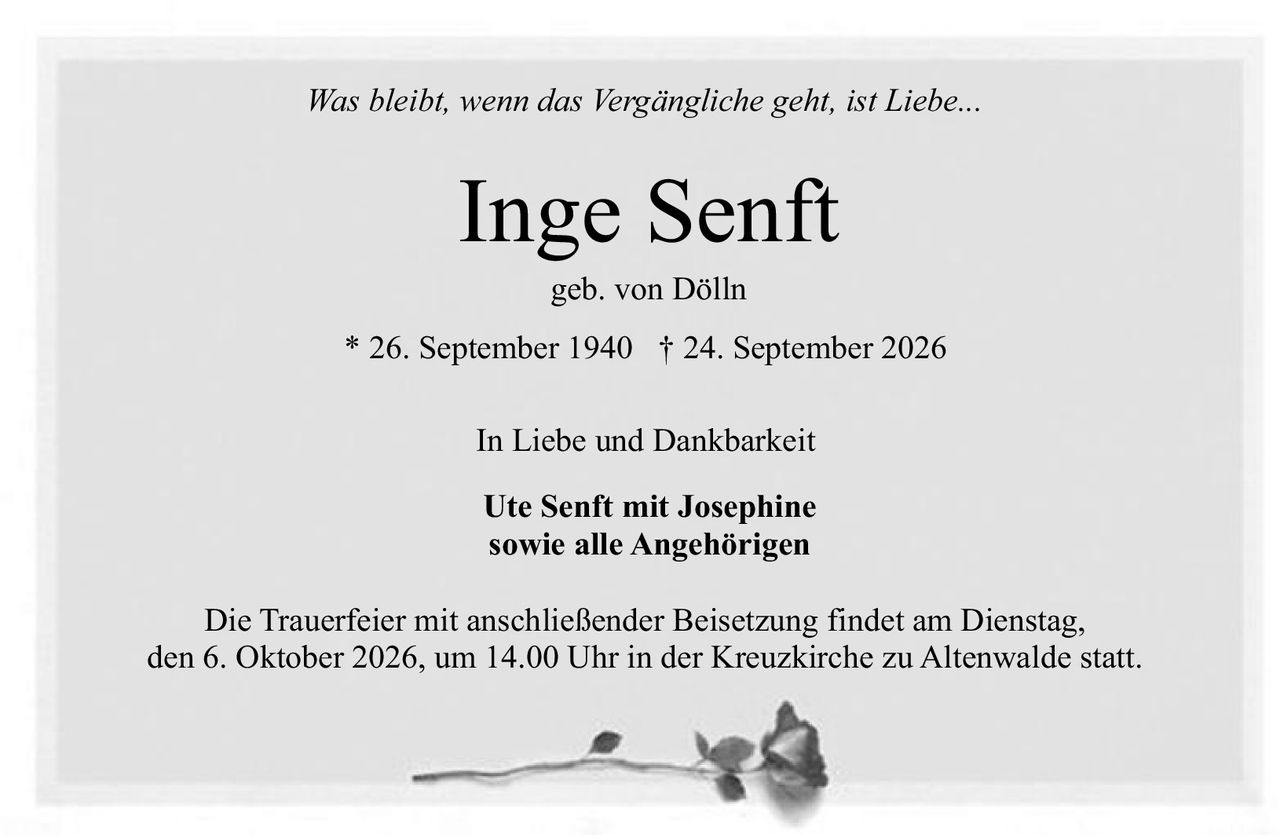 <p><i>Was bleibt, wenn das Vergängliche geht, ist Liebe...</i></p>
<p><strong>Inge Senft</strong></p>
<p>geb. von Dölln</p>
<p>* 26. September 1940 † 24. September 2026</p>
<p>In Liebe und Dankbarkeit</p>
<p><strong>Ute Senft mit Josephine</strong><br>sowie alle Angehörigen</p>
<p>Die Trauerfeier mit anschließender Beisetzung findet am Dienstag, den 6. Oktober 2026, um 14.00 Uhr in der Kreuzkirche zu Altenwalde statt.</p>