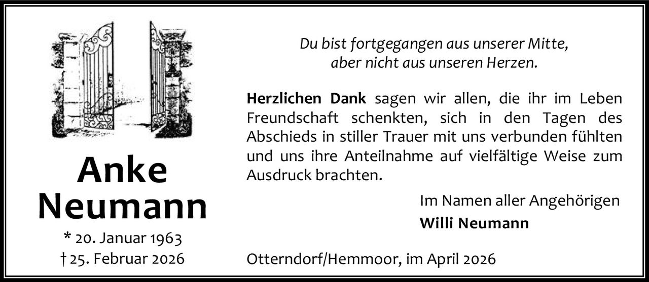 Du bist fortgegangen aus unserer Mitte,
aber nicht aus unseren Herzen.

Anke
Neumann
* 20. Januar 1963
† 25. Februar 2026

Herzlichen Dank sagen wir allen, die ihr im Leben
Freundschaft schenkten, sich in den Tagen des
Abschieds in stiller Trauer mit uns verbunden fühlten
und uns ihre Anteilnahme auf vielfältige Weise zum
Ausdruck brachten.
Im Namen aller Angehörigen
Willi Neumann
Otterndorf/Hemmoor, im April 2026