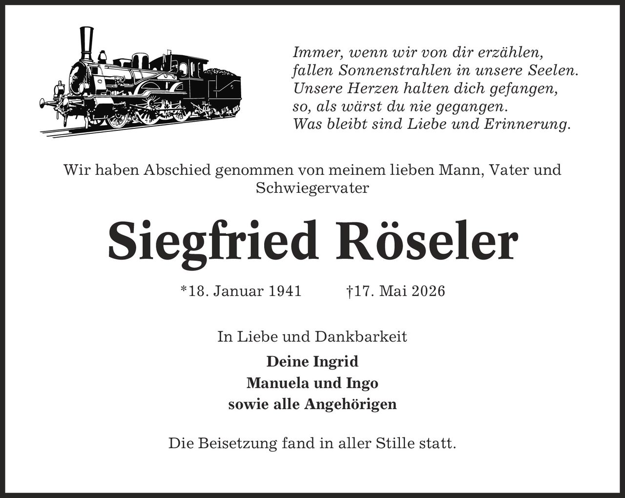 Immer, wenn wir von dir erzählen, fallen Sonnenstrahlen in unsere Seelen. Unsere Herzen halten dich gefangen, so, als wärst du nie gegangen. Was bleibt sind Liebe und Erinnerung. Wir haben Abschied genommen von meinem lieben Mann, Vater und Schwiegervater Siegfried Röseler *18. Januar 1941 |17. Mai 2026 In Liebe und Dankbarkeit Deine Ingrid Manuela und Ingo sowie alle Angehörigen Die Beisetzung fand in aller Stille statt.
