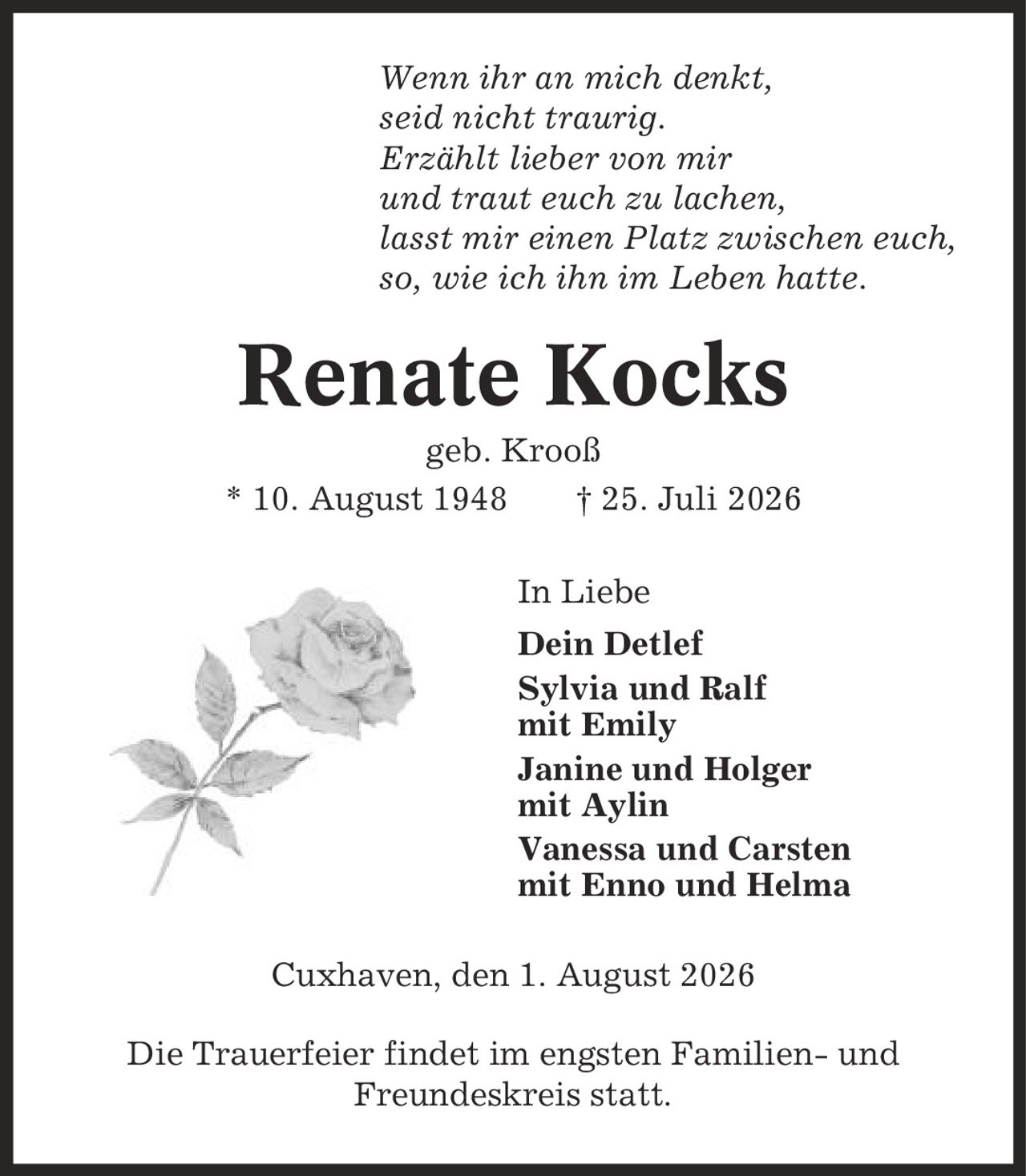 Wenn ihr an mich denkt, seid nicht traurig. Erzählt lieber von mir und traut euch zu lachen, lasst mir einen Platz zwischen euch, so, wie ich ihn im Leben hatte. Renate Kocks geb. Krooß * 10. August 1948 | 25. Juli 2026 In Liebe Dein Detlef Sylvia und Ralf mit Emily Janine und Holger mit Aylin Vanessa und Carsten mit Enno und Helma Cuxhaven, den 1. August 2026 Die Trauerfeier findet im engsten Familien- und Freundeskreis statt.