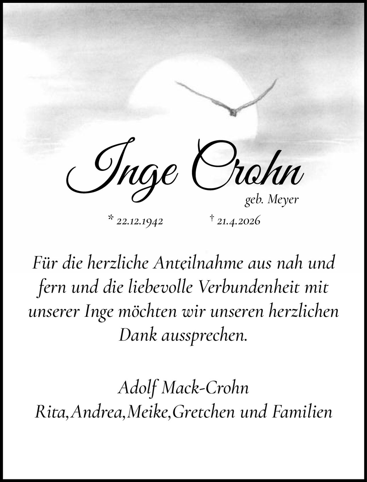 <p><strong>Inge Crohn</strong><br>geb. Meyer<br>* 22.12.1942 † 21.4.2026</p><p>Für die herzliche Anteilnahme aus nah und fern und die liebevolle Verbundenheit mit unserer Inge möchten wir unseren herzlichen Dank aussprechen.</p><p><i>Adolf Mack-Crohn<br>Rita, Andrea, Meike, Gretchen und Familien</i></p>