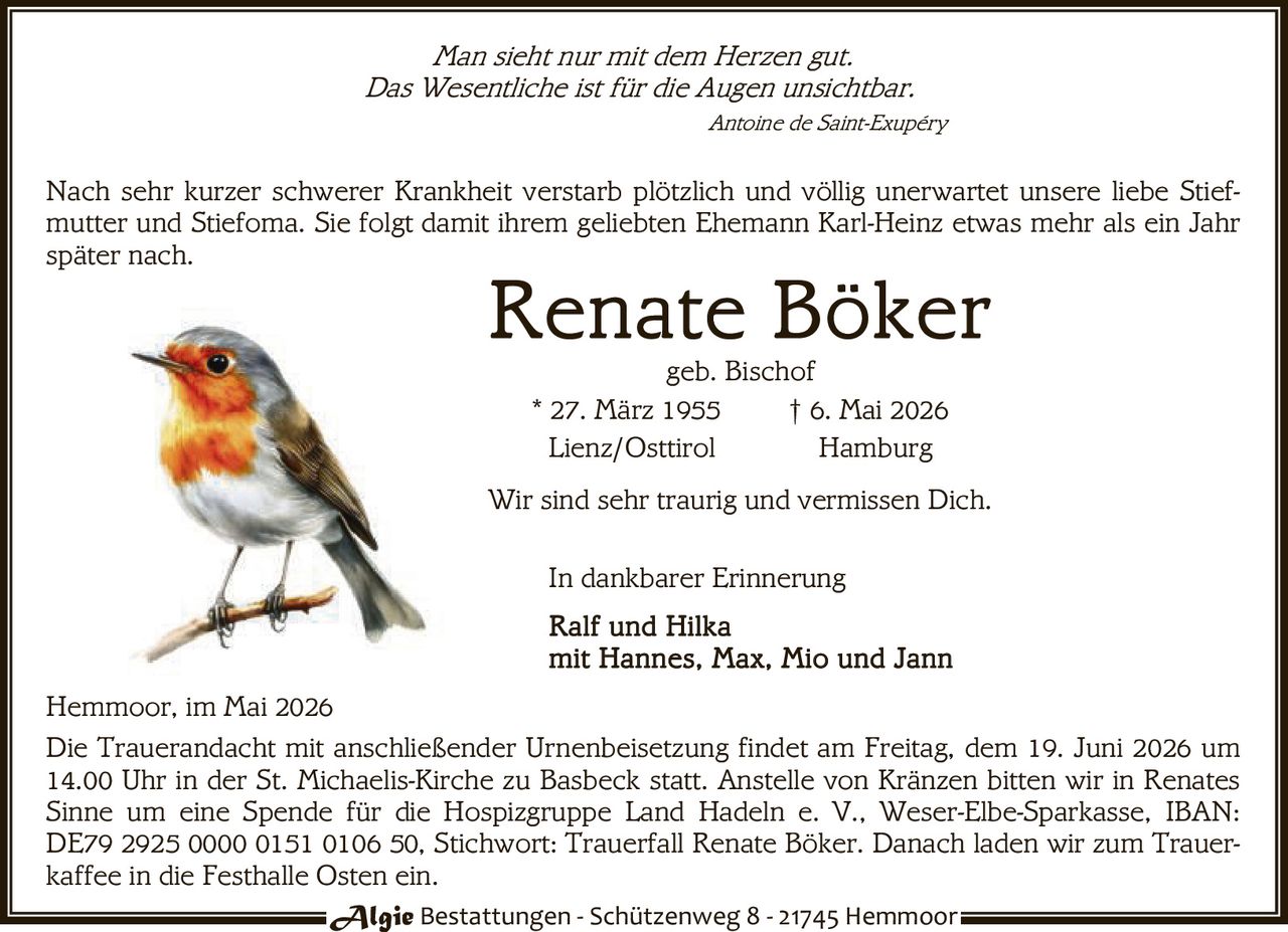 <p>Man sieht nur mit dem Herzen gut.<br>Das Wesentliche ist für die Augen unsichtbar.<br><i>Antoine de Saint-Exupéry</i></p><p>Nach sehr kurzer schwerer Krankheit verstarb plötzlich und völlig unerwartet unsere liebe Stiefmutter und Stiefoma. Sie folgt damit ihrem geliebten Ehemann Karl-Heinz etwas mehr als ein Jahr später nach.</p><p><strong>Renate Böker</strong><br>geb. Bischof<br>* 27. März 1955 † 6. Mai 2026<br>Lienz/Osttirol Hamburg</p><p>Wir sind sehr traurig und vermissen Dich.</p><p>In dankbarer Erinnerung<br>Ralf und Hilka<br>mit Hannes, Max, Mio und Jann</p><p>Hemmoor, im Mai 2026</p><p>Die Trauerandacht mit anschließender Urnenbeisetzung findet am Freitag, dem 19. Juni 2026 um 14.00 Uhr in der St. Michaelis-Kirche zu Basbeck statt. Anstelle von Kränzen bitten wir in Renates Sinne um eine Spende für die Hospizgruppe Land Hadeln e. V., Weser-Elbe-Sparkasse, IBAN: DE79 2925 0000 0151 0106 50, Stichwort: Trauerfall Renate Böker. Danach laden wir zum Trauerkaffee in die Festhalle Osten ein.</p>