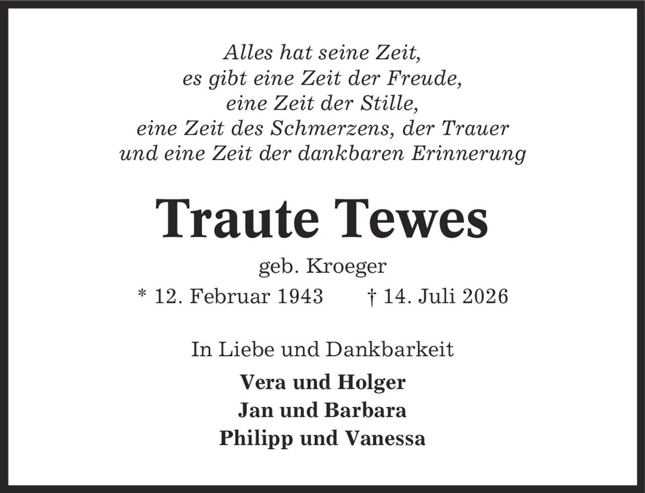Alles hat seine Zeit, es gibt eine Zeit der Freude, eine Zeit der Stille, eine Zeit des Schmerzens, der Trauer und eine Zeit der dankbaren Erinnerung Traute Tewes geb. Kroeger * 12. Februar 1943 | 14. Juli 2026 In Liebe und Dankbarkeit Vera und Holger Jan und Barbara Philipp und Vanessa