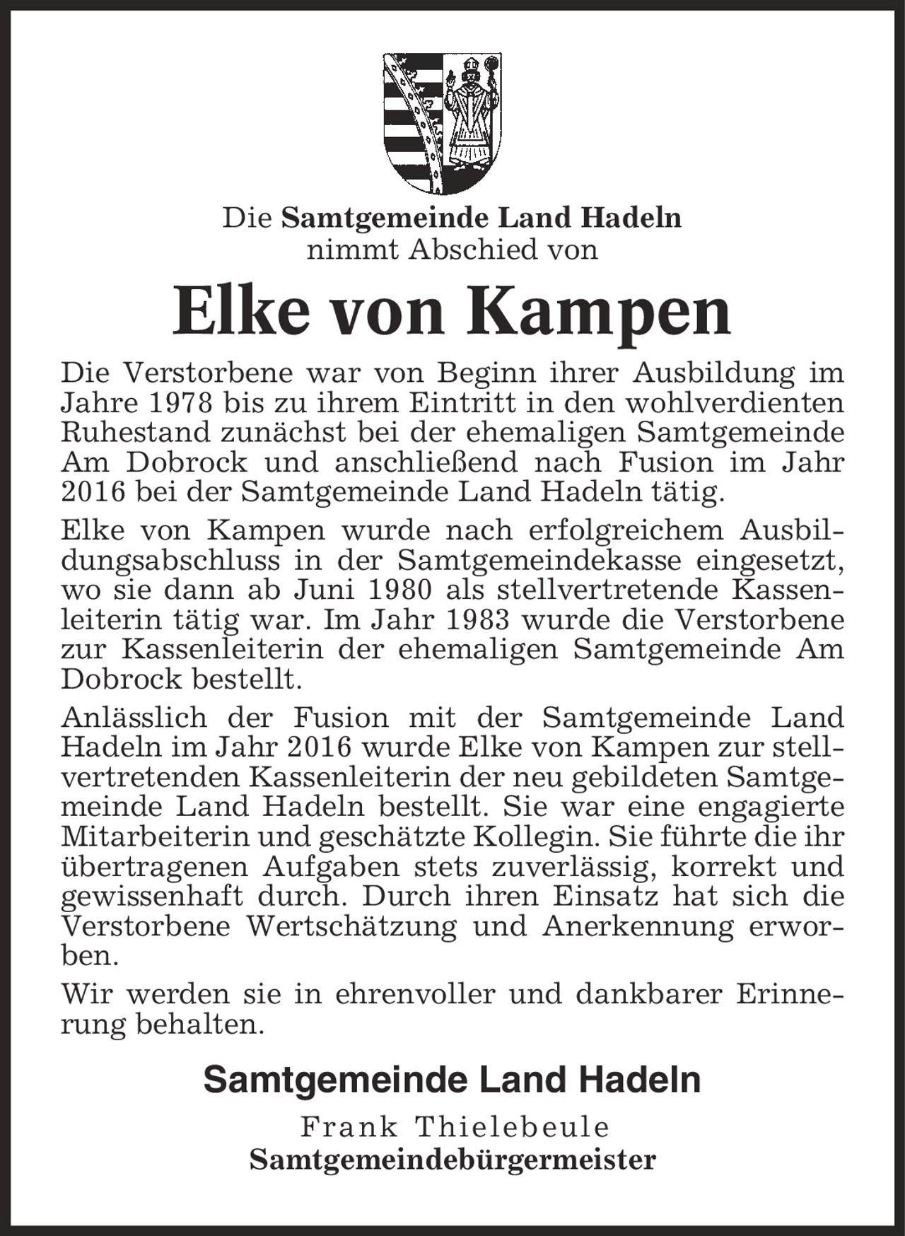 Die Samtgemeinde Land Hadeln nimmt Abschied von Elke von Kampen Die Verstorbene war von Beginn ihrer Ausbildung im Jahre 1978 bis zu ihrem Eintritt in den wohlverdienten Ruhestand zunächst bei der ehemaligen Samtgemeinde Am Dobrock und anschließend nach Fusion im Jahr 2016 bei der Samtgemeinde Land Hadeln tätig. Elke von Kampen wurde nach erfolgreichem Ausbildungsabschluss in der Samtgemeindekasse eingesetzt, wo sie dann ab Juni 1980 als stellvertretende Kassen-leiterin tätig war. Im Jahr 1983 wurde die Verstorbene zur Kassenleiterin der ehemaligen Samtgemeinde Am Dobrock bestellt. Anlässlich der Fusion mit der Samtgemeinde Land Hadeln im Jahr 2016 wurde Elke von Kampen zur stellvertretenden Kassenleiterin der neu gebildeten Samtgemeinde Land Hadeln bestellt. Sie war eine engagierte Mitarbeiterin und geschätzte Kollegin. Sie führte die ihr übertragenen Aufgaben stets zuverlässig, korrekt und gewissenhaft durch. Durch ihren Einsatz hat sich die Verstorbene Wertschätzung und Anerkennung erworben. Wir werden sie in ehrenvoller und dankbarer Erinnerung behalten. Samtgemeinde Land Hadeln Frank Thielebeule Samtgemeindebürgermeister