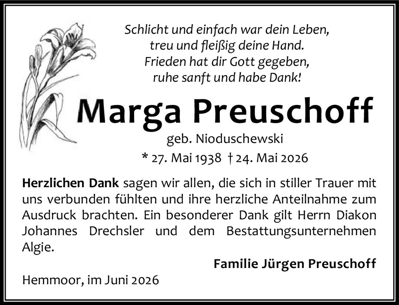 <i>Schlicht und einfach war dein Leben,<br>treu und fleißig deine Hand.<br>Frieden hat dir Gott gegeben,<br>ruhe sanft und habe Dank!</i><br><br><strong>Marga Preuschoff</strong><br>geb. Nioduschewski<br>* 27. Mai 1938 † 24. Mai 2026<br><br><p><strong>Herzlichen Dank</strong> sagen wir allen, die sich in stiller Trauer mit uns verbunden fühlten und ihre herzliche Anteilnahme zum Ausdruck brachten. Ein besonderer Dank gilt Herrn Diakon Johannes Drechsler und dem Bestattungsunternehmen Algie.</p><br><p><strong>Familie Jürgen Preuschoff</strong><br>Hemmoor, im Juni 2026</p>