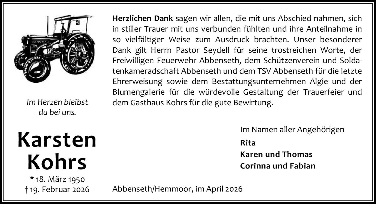 <p><strong>Karsten Kohrs</strong><br>* 18. März 1950<br>† 19. Februar 2026</p><p><i>Im Herzen bleibst du bei uns.</i></p><p>Herzlichen Dank sagen wir allen, die mit uns Abschied nahmen, sich in stiller Trauer mit uns verbunden fühlten und ihre Anteilnahme in so vielfältiger Weise zum Ausdruck brachten. Unser besonderer Dank gilt Herrn Pastor Seydell für seine trostreichen Worte, der Freiwilligen Feuerwehr Abbenseth, dem Schützenverein und Soldatenkameradschaft Abbenseth und dem TSV Abbenseth für die letzte Ehrerweisung sowie dem Bestattungsunternehmen Algie und der Blumengalerie für die würdevolle Gestaltung der Trauerfeier und dem Gasthaus Kohrs für die gute Bewirtung.</p><p>Im Namen aller Angehörigen<br><strong>Rita</strong><br><strong>Karen und Thomas</strong><br><strong>Corinna und Fabian</strong></p><p>Abbenseth/Hemmoor, im April 2026</p>