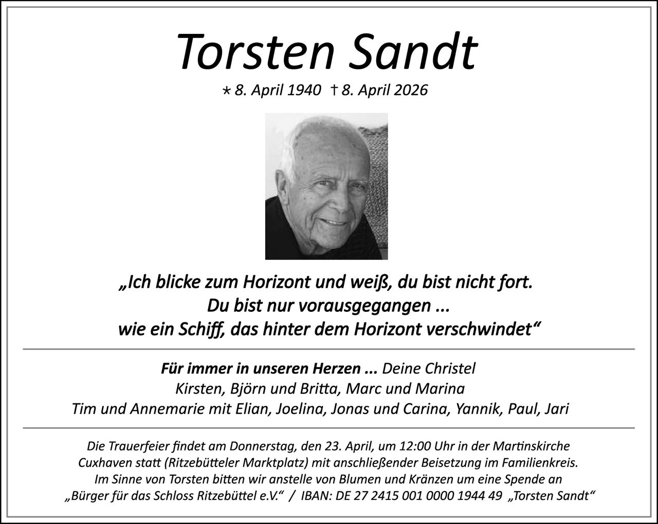 <p><strong>Torsten Sandt</strong></p>
<p>* 8. April 1940 † 8. April 2026</p>
<p><i>„Ich blicke zum Horizont und weiß, du bist nicht fort.<br/>Du bist nur vorausgegangen ...<br/>wie ein Schiff, das hinter dem Horizont verschwindet"</i></p>
<p><strong>Für immer in unseren Herzen ... Deine Christel<br/>Kirsten, Björn und Britta, Marc und Marina<br/>Tim und Annemarie mit Elian, Joelina, Jonas und Carina, Yannik, Paul, Jari</strong></p>
<p>Die Trauerfeier findet am Donnerstag, den 23. April, um 12:00 Uhr in der Martinskirche Cuxhaven statt (Ritzebütteler Marktplatz) mit anschließender Beisetzung im Familienkreis.<br/>Im Sinne von Torsten bitten wir anstelle von Blumen und Kränzen um eine Spende an „Bürger für das Schloss Ritzebüttel e.V." / IBAN: DE 27 2415 001 0000 1944 49 „Torsten Sandt"</p>