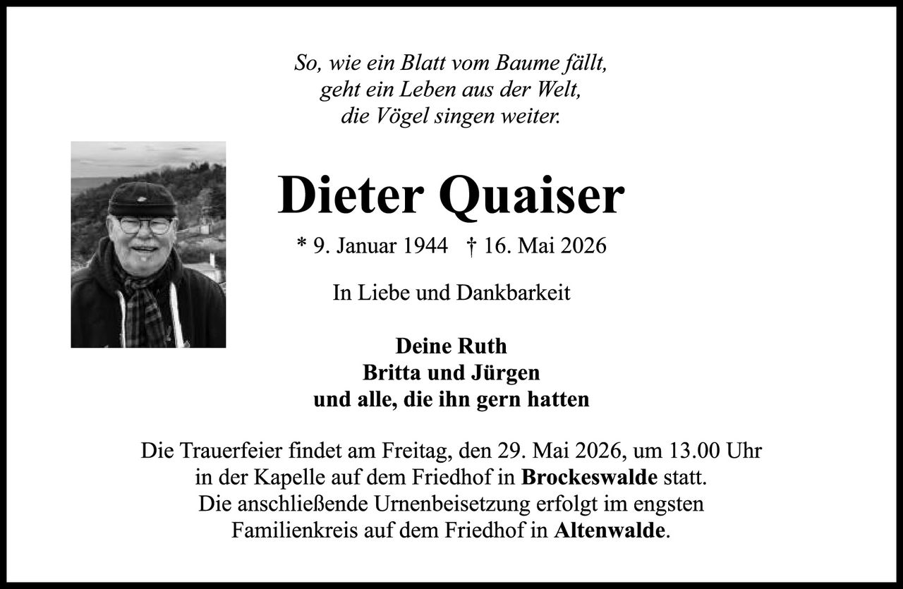 <p><i>So, wie ein Blatt vom Baume fällt,<br>geht ein Leben aus der Welt,<br>die Vögel singen weiter.</i></p><p><strong>Dieter Quaiser</strong><br>* 9. Januar 1944 † 16. Mai 2026</p><p>In Liebe und Dankbarkeit</p><p><strong>Deine Ruth<br>Britta und Jürgen<br>und alle, die ihn gern hatten</strong></p><p>Die Trauerfeier findet am Freitag, den 29. Mai 2026, um 13.00 Uhr in der Kapelle auf dem Friedhof in <strong>Brockeswalde</strong> statt.<br>Die anschließende Urnenbeisetzung erfolgt im engsten Familienkreis auf dem Friedhof in <strong>Altenwalde</strong>.</p>