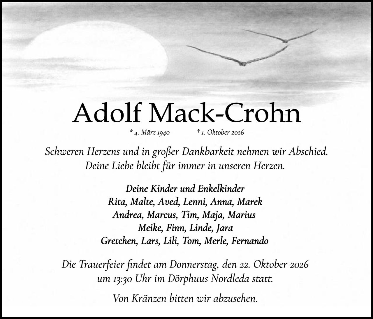 <p><strong>Adolf Mack-Crohn</strong><br />
* 4. März 1940 † 1. Oktober 2026</p>

<p><i>Schweren Herzens und in großer Dankbarkeit nehmen wir Abschied.<br />
Deine Liebe bleibt für immer in unseren Herzen.</i></p>

<p><strong>Deine Kinder und Enkelkinder</strong><br />
<i>Rita, Malte, Aved, Lenni, Anna, Marek<br />
Andrea, Marcus, Tim, Maja, Marius<br />
Meike, Finn, Linde, Jara<br />
Gretchen, Lars, Lili, Tom, Merle, Fernando</i></p>

<p><i>Die Trauerfeier findet am Donnerstag, den 22. Oktober 2026<br />
um 13:30 Uhr im Dörphuus Nordleda statt.</i></p>

<p><i>Von Kränzen bitten wir abzusehen.</i></p>
