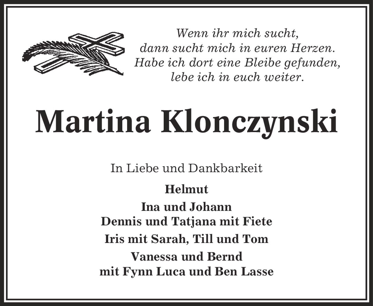 Wenn ihr mich sucht, dann sucht mich in euren Herzen. Habe ich dort eine Bleibe gefunden, lebe ich in euch weiter. Martina Klonczynski In Liebe und Dankbarkeit Helmut Ina und Johann Dennis und Tatjana mit Fiete Iris mit Sarah, Till und Tom Vanessa und Bernd mit Fynn Luca und Ben Lasse