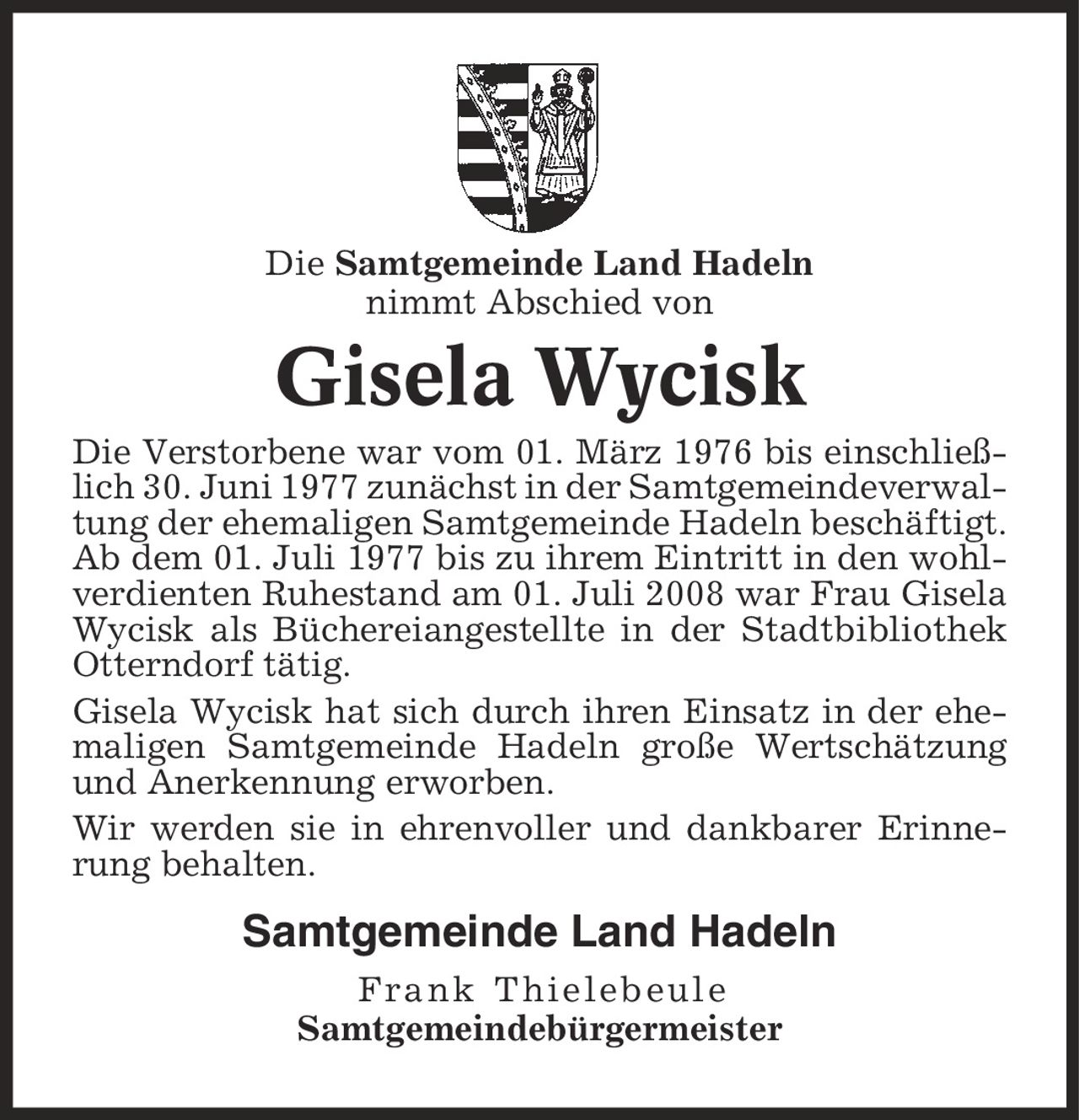 Die Samtgemeinde Land Hadeln nimmt Abschied von Gisela Wycisk Die Verstorbene war vom 01. März 1976 bis einschließlich 30. Juni 1977 zunächst in der Samtgemeindeverwaltung der ehemaligen Samtgemeinde Hadeln beschäftigt. Ab dem 01. Juli 1977 bis zu ihrem Eintritt in den wohlverdienten Ruhestand am 01. Juli 2008 war Frau Gisela Wycisk als Büchereiangestellte in der Stadtbibliothek Otterndorf tätig. Gisela Wycisk hat sich durch ihren Einsatz in der ehemaligen Samtgemeinde Hadeln große Wertschätzung und Anerkennung erworben. Wir werden sie in ehrenvoller und dankbarer Erinnerung behalten. Samtgemeinde Land Hadeln Frank Thielebeule Samtgemeindebürgermeister