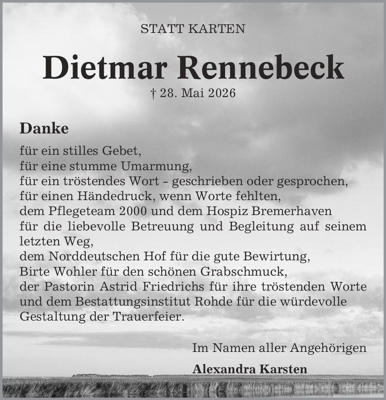 Statt Karten Dietmar Rennebeck | 28. Mai 2026 Danke für ein stilles Gebet, für eine stumme Umarmung, für ein tröstendes Wort - geschrieben oder gesprochen, für einen Händedruck, wenn Worte fehlten, dem Pflegeteam 2000 und dem Hospiz Bremerhaven für die liebevolle Betreuung und Begleitung auf seinem letzten Weg, dem Norddeutschen Hof für die gute Bewirtung, Birte Wohler für den schönen Grabschmuck, der Pastorin Astrid Friedrichs für ihre tröstenden Worte und dem Bestattungsinstitut Rohde für die würdevolle Gestaltung der Trauerfeier. Im Namen aller Angehörigen Alexandra Karsten