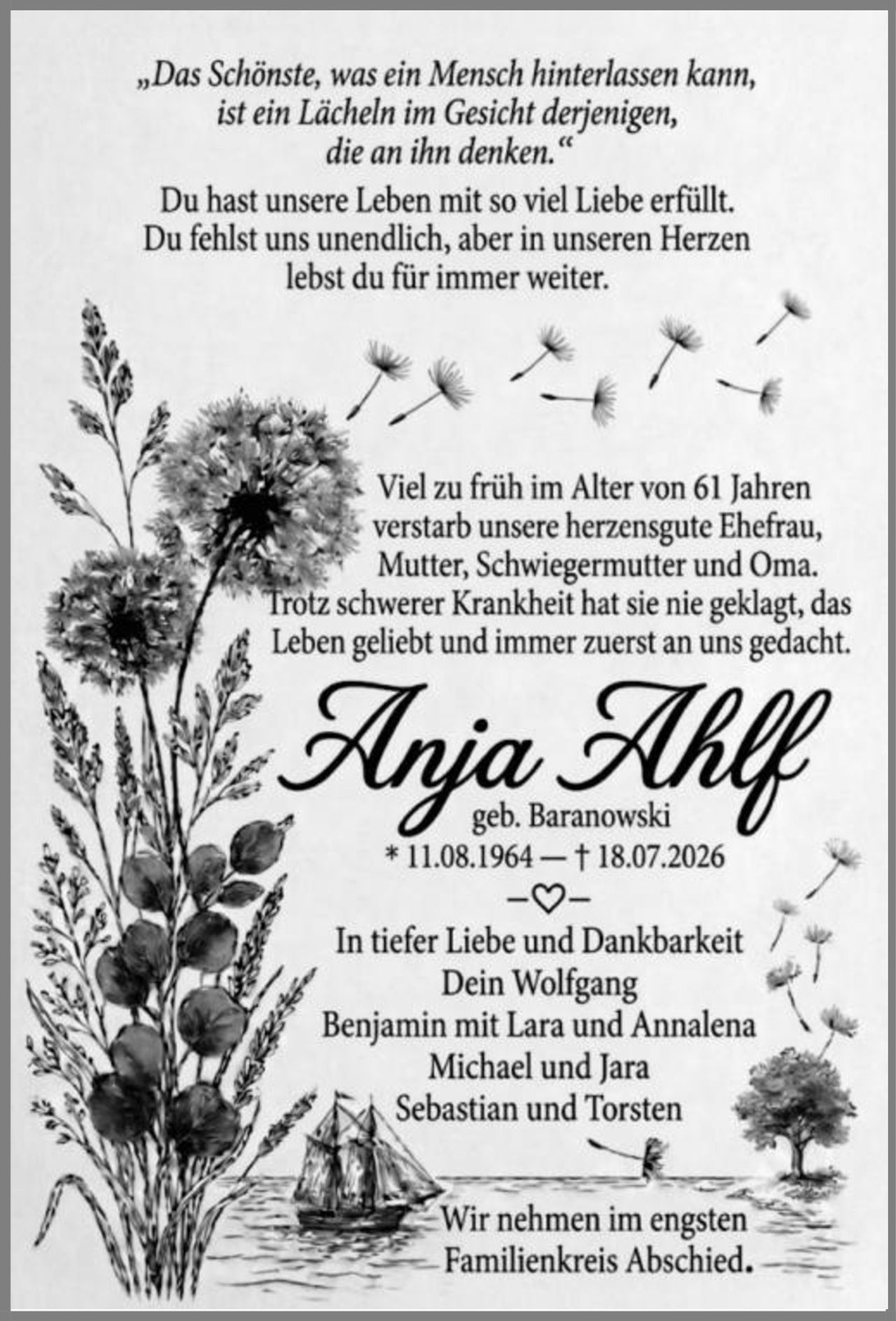 <p><i>„Das Schönste, was ein Mensch hinterlassen kann, ist ein Lächeln im Gesicht derjenigen, die an ihn denken."</i></p>

<p>Du hast unsere Leben mit so viel Liebe erfüllt. Du fehlst uns unendlich, aber in unseren Herzen lebst du für immer weiter.</p>

<p>Viel zu früh im Alter von 61 Jahren verstarb unsere herzensgute Ehefrau, Mutter, Schwiegermutter und Oma. Trotz schwerer Krankheit hat sie nie geklagt, das Leben geliebt und immer zuerst an uns gedacht.</p>

<p><strong>Anja Ahlf</strong><br/>geb. Baranowski<br/>* 11.08.1964 – † 18.07.2026</p>

<p>−❤−</p>

<p>In tiefer Liebe und Dankbarkeit<br/>Dein Wolfgang<br/>Benjamin mit Lara und Annalena<br/>Michael und Jara<br/>Sebastian und Torsten</p>

<p>Wir nehmen im engsten Familienkreis Abschied.</p>