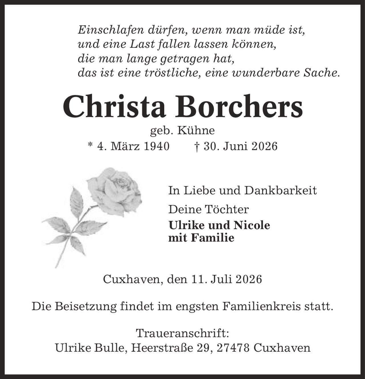 Einschlafen dürfen, wenn man müde ist, und eine Last fallen lassen können, die man lange getragen hat, das ist eine tröstliche, eine wunderbare Sache. Christa Borchers geb. Kühne * 4. März 1940 | 30. Juni 2026 In Liebe und Dankbarkeit Deine Töchter Ulrike und Nicole mit Familie Cuxhaven, den 11. Juli 2026 Die Beisetzung findet im engsten Familienkreis statt. Traueranschrift: Ulrike Bulle, Heerstraße 29, 27478 Cuxhaven