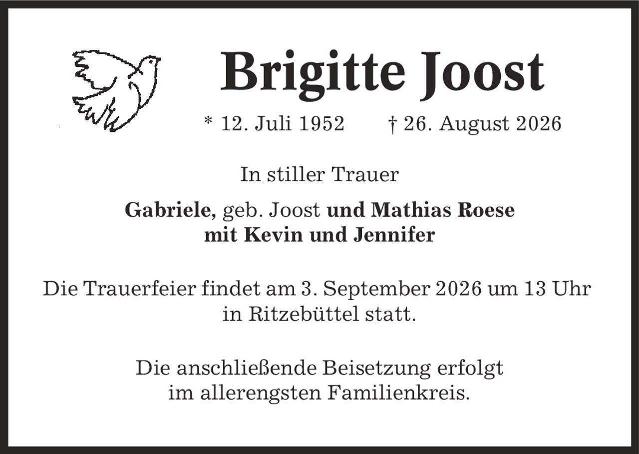 Brigitte Joost * 12. Juli 1952 | 26. August 2026 In stiller Trauer Gabriele, geb. Joost und Mathias Roese mit Kevin und Jennifer Die Trauerfeier findet am 3. September 2026 um 13 Uhr in Ritzebüttel statt. Die anschließende Beisetzung erfolgt im allerengsten Familienkreis.