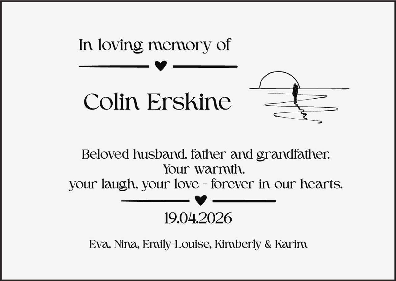 <p>In loving memory of</p>
<p><strong>Colin Erskine</strong></p>
<p>Beloved husband, father and grandfather: Your warmth, your laugh, your love - forever in our hearts.</p>
<p>19.04.2026</p>
<p>Eva, Nina, Emily-Louise, Kimberly & Karim</p>
